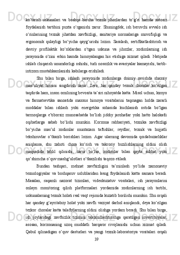 ko‘tarish   uskunalari   va   boshqa   barcha   texnik   jihozlardan   to‘g‘ri   hamda   xatosiz
foydalanish   tartibini   puxta   o‘rganishi   zarur.   Shuningdek,   ish   beruvchi   avvalo   ish
o‘rinlarining   texnik   jihatdan   xavfsizligi,   sanitariya   normalariga   muvofiqligi   va
ergonomik   qulayligi   bo‘yicha   qayg‘urishi   lozim.   Saralash,   sertifikatlashtirish   va
davriy   profilaktik   ko‘riklardan   o‘tgan   uskuna   va   jihozlar,   xodimlarning   ish
jarayonida   o‘zini   erkin   hamda   himoyalangan   his   etishiga   xizmat   qiladi.   Natijada
ishlab chiqarish unumdorligi oshishi, turli nosozlik va avariyalar kamayishi, tartib-
intizom mustahkamlanishi kabilarga erishiladi.
Shu   bilan   birga,   ishlash   jarayonida   xodimlarga   doimiy   ravishda   shaxsiy
mas’uliyat   hissini   singdirish   zarur.   Zero,   har   qanday   texnik   choralar   ko‘rilgan
taqdirda ham, inson omilining bevosita ta’siri nihoyatda katta. Misol uchun, kimyo
va   farmatsevtika   sanoatida   maxsus   himoya   vositalarini   taqmagan   holda   zararli
moddalar   bilan   ishlash   yoki   energetika   sohasida   kuchlanish   ostida   bo‘lgan
tarmoqlarga   e’tiborsiz   munosabatda   bo‘lish   jiddiy   jarohatlar   yoki   hatto   halokatli
oqibatlarga   sabab   bo‘lishi   mumkin.   Korxona   rahbariyati,   texnika   xavfsizligi
bo‘yicha   mas’ul   xodimlar   muntazam   taftishlar,   reydlar,   texnik   va   hujjatli
tekshiruvlar   o‘tkazib   borishlari   lozim.   Agar   ularning   davomida   qoidabuzarliklar
aniqlansa,   shu   zahoti   chora   ko‘rish   va   takroriy   buzilishlarning   oldini   olish
maqsadida   tahlil   qilinishi,   zarur   bo‘lsa,   xodimlar   bilan   qayta   suhbat   yoki
qo‘shimcha o‘quv mashg‘ulotlari o‘tkazilishi taqozo etiladi.
Bundan   tashqari,   mehnat   xavfsizligini   ta’minlash   yo‘lida   zamonaviy
texnologiyalar   va   boshqaruv   uslublaridan   keng   foydalanish   katta   samara   beradi.
Masalan,   raqamli   nazorat   tizimlari,   videokuzatuv   vositalari,   ish   jarayonlarini
onlayn   monitoring   qilish   platformalari   yordamida   xodimlarning   ish   tartibi,
uskunalarning texnik holati real vaqt rejimida kuzatib borilishi mumkin. Shu orqali
har  qanday g‘ayritabiiy holat  yoki  xavfli  vaziyat  darhol  aniqlandi, deya ko‘rilgan
tezkor choralar katta talafotlarning oldini olishga yordam  beradi. Shu bilan birga,
ish   joylaridagi   xavfsizlik   tizimini   takomillashtirishga   qaratilgan   investitsiyalar,
asosan,   korxonaning   uzoq   muddatli   barqaror   rivojlanishi   uchun   xizmat   qiladi.
Qabul   qilinadigan   o‘quv   dasturlari   va   yangi   texnik-laboratoriya   vositalari   orqali
39 