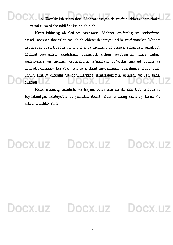  Xavfsiz ish sharoitlari: Mehnat jarayonida xavfsiz ishlash sharoitlarini
yaratish bo yicha takliflar ishlab chiqish.ʻ
Kurs   ishining   ob ekti   va   predmeti.  	
ʼ Mehnat   xavfsizligi   va   muhofazasi
tizimi,   mehnat   sharoitlari   va   ishlab   chiqarish   jarayonlarida   xavf-xatarlar.   Mehnat
xavfsizligi   bilan   bog liq   qonunchilik   va   mehnat   muhofazasi   sohasidagi   amaliyot.	
ʻ
Mehnat   xavfsizligi   qoidalarini   buzganlik   uchun   javobgarlik,   uning   turlari,
sanksiyalari   va   mehnat   xavfsizligini   ta minlash   bo yicha   mavjud   qonun   va	
ʼ ʻ
normativ-huquqiy   hujjatlar.   Bunda   mehnat   xavfsizligini   buzishning   oldini   olish
uchun   amaliy   choralar   va   qonunlarning   samaradorligini   oshirish   yo llari   tahlil	
ʻ
qilinadi.
Kurs   ishining   tuzulishi   va   hajmi.   Kurs   ishi   kirish,   ikki   bob,   xulosa   va
foydalanilgan   adabiyotlar   ro yxatidan   iborat.   Kurs   ishining   umumiy   hajmi   43	
ʻ
sahifani tashlik etadi.
4 