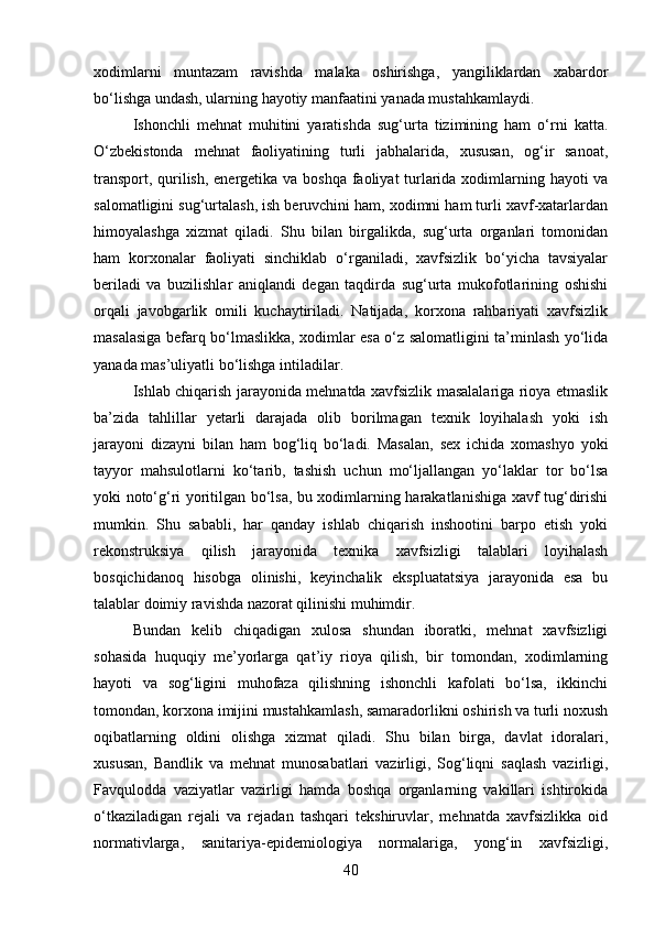 xodimlarni   muntazam   ravishda   malaka   oshirishga,   yangiliklardan   xabardor
bo‘lishga undash, ularning hayotiy manfaatini yanada mustahkamlaydi.
Ishonchli   mehnat   muhitini   yaratishda   sug‘urta   tizimining   ham   o‘rni   katta.
O‘zbekistonda   mehnat   faoliyatining   turli   jabhalarida,   xususan,   og‘ir   sanoat,
transport, qurilish, energetika va boshqa faoliyat turlarida xodimlarning hayoti va
salomatligini sug‘urtalash, ish beruvchini ham, xodimni ham turli xavf-xatarlardan
himoyalashga   xizmat   qiladi.   Shu   bilan   birgalikda,   sug‘urta   organlari   tomonidan
ham   korxonalar   faoliyati   sinchiklab   o‘rganiladi,   xavfsizlik   bo‘yicha   tavsiyalar
beriladi   va   buzilishlar   aniqlandi   degan   taqdirda   sug‘urta   mukofotlarining   oshishi
orqali   javobgarlik   omili   kuchaytiriladi.   Natijada,   korxona   rahbariyati   xavfsizlik
masalasiga befarq bo‘lmaslikka, xodimlar esa o‘z salomatligini ta’minlash yo‘lida
yanada mas’uliyatli bo‘lishga intiladilar.
Ishlab chiqarish jarayonida mehnatda xavfsizlik masalalariga rioya etmaslik
ba’zida   tahlillar   yetarli   darajada   olib   borilmagan   texnik   loyihalash   yoki   ish
jarayoni   dizayni   bilan   ham   bog‘liq   bo‘ladi.   Masalan,   sex   ichida   xomashyo   yoki
tayyor   mahsulotlarni   ko‘tarib,   tashish   uchun   mo‘ljallangan   yo‘laklar   tor   bo‘lsa
yoki noto‘g‘ri yoritilgan bo‘lsa, bu xodimlarning harakatlanishiga xavf tug‘dirishi
mumkin.   Shu   sababli,   har   qanday   ishlab   chiqarish   inshootini   barpo   etish   yoki
rekonstruksiya   qilish   jarayonida   texnika   xavfsizligi   talablari   loyihalash
bosqichidanoq   hisobga   olinishi,   keyinchalik   ekspluatatsiya   jarayonida   esa   bu
talablar doimiy ravishda nazorat qilinishi muhimdir.
Bundan   kelib   chiqadigan   xulosa   shundan   iboratki,   mehnat   xavfsizligi
sohasida   huquqiy   me’yorlarga   qat’iy   rioya   qilish,   bir   tomondan,   xodimlarning
hayoti   va   sog‘ligini   muhofaza   qilishning   ishonchli   kafolati   bo‘lsa,   ikkinchi
tomondan, korxona imijini mustahkamlash, samaradorlikni oshirish va turli noxush
oqibatlarning   oldini   olishga   xizmat   qiladi.   Shu   bilan   birga,   davlat   idoralari,
xususan,   Bandlik   va   mehnat   munosabatlari   vazirligi,   Sog‘liqni   saqlash   vazirligi,
Favqulodda   vaziyatlar   vazirligi   hamda   boshqa   organlarning   vakillari   ishtirokida
o‘tkaziladigan   rejali   va   rejadan   tashqari   tekshiruvlar,   mehnatda   xavfsizlikka   oid
normativlarga,   sanitariya-epidemiologiya   normalariga,   yong‘in   xavfsizligi,
40 