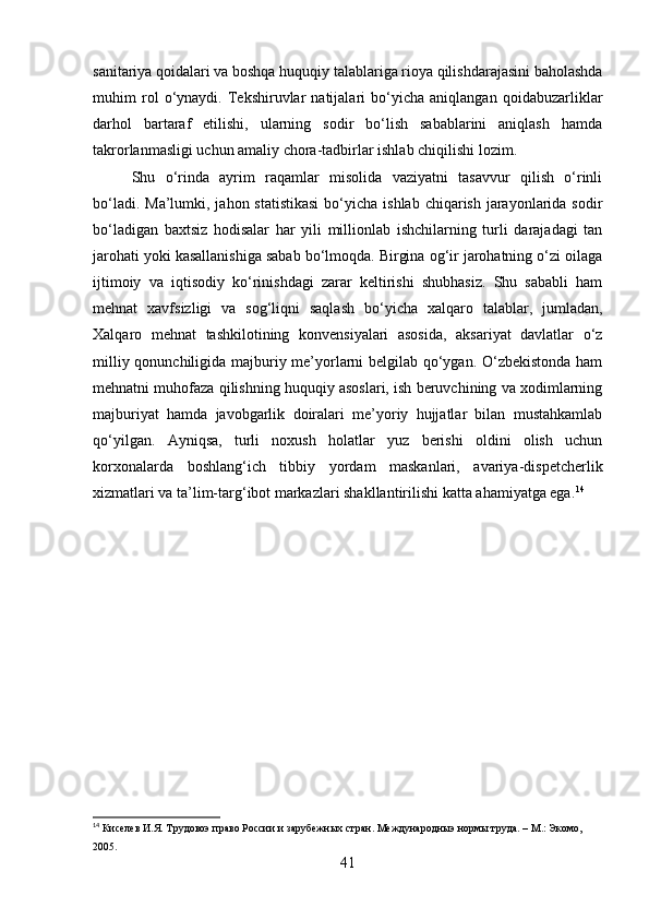 sanitariya qoidalari va boshqa huquqiy talablariga rioya qilishdarajasini baholashda
muhim   rol   o‘ynaydi.   Tekshiruvlar   natijalari   bo‘yicha   aniqlangan   qoidabuzarliklar
darhol   bartaraf   etilishi,   ularning   sodir   bo‘lish   sabablarini   aniqlash   hamda
takrorlanmasligi uchun amaliy chora-tadbirlar ishlab chiqilishi lozim.
Shu   o‘rinda   ayrim   raqamlar   misolida   vaziyatni   tasavvur   qilish   o‘rinli
bo‘ladi. Ma’lumki, jahon statistikasi  bo‘yicha  ishlab chiqarish jarayonlarida sodir
bo‘ladigan   baxtsiz   hodisalar   har   yili   millionlab   ishchilarning   turli   darajadagi   tan
jarohati yoki kasallanishiga sabab bo‘lmoqda. Birgina og‘ir jarohatning o‘zi oilaga
ijtimoiy   va   iqtisodiy   ko‘rinishdagi   zarar   keltirishi   shubhasiz.   Shu   sababli   ham
mehnat   xavfsizligi   va   sog‘liqni   saqlash   bo‘yicha   xalqaro   talablar,   jumladan,
Xalqaro   mehnat   tashkilotining   konvensiyalari   asosida,   aksariyat   davlatlar   o‘z
milliy qonunchiligida majburiy me’yorlarni belgilab qo‘ygan. O‘zbekistonda ham
mehnatni muhofaza qilishning huquqiy asoslari, ish beruvchining va xodimlarning
majburiyat   hamda   javobgarlik   doiralari   me’yoriy   hujjatlar   bilan   mustahkamlab
qo‘yilgan.   Ayniqsa,   turli   noxush   holatlar   yuz   berishi   oldini   olish   uchun
korxonalarda   boshlang‘ich   tibbiy   yordam   maskanlari,   avariya-dispetcherlik
xizmatlari va ta’lim-targ‘ibot markazlari shakllantirilishi katta ahamiyatga ega. 14
14
 Киселев И.Я. Трудовоэ право России и зарубежных стран. Международныэ нормы труда. – М.: Экомо, 
2005.
41 