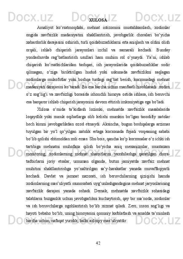 XULOSA
Amaliyot   ko‘rsatmoqdaki,   mehnat   intizomini   mustahkamlash,   xodimlar
ongida   xavfsizlik   madaniyatini   shakllantirish,   javobgarlik   choralari   bo‘yicha
xabardorlik darajasini oshirish, turli qoidabuzarliklarni erta aniqlash va oldini olish
orqali,   ishlab   chiqarish   jarayonlari   izchil   va   samarali   kechadi.   Bunday
yondashuvda   rag‘batlantirish   usullari   ham   muhim   rol   o‘ynaydi.   Ya’ni,   ishlab
chiqarish   ko‘rsatkichlaridan   tashqari,   ish   jarayonlarida   qoidabuzarliklar   sodir
qilmagan,   o‘ziga   biriktirilgan   hudud   yoki   uskunada   xavfsizlikni   saqlagan
xodimlarga   mukofotlar   yoki   boshqa   turdagi   rag‘bat   berish,   korxonadagi   mehnat
madaniyati darajasini ko‘taradi. Bu esa barcha uchun manfaatli hisoblanadi: xodim
o‘z  sog‘lig‘i  va xavfsizligi  borasida  ishonchli  himoya ostida ishlasa,  ish beruvchi
esa barqaror ishlab chiqarish jarayonini davom ettirish imkoniyatiga ega bo‘ladi.
Xulosa   o‘rnida   ta’kidlash   lozimki,   mehnatda   xavfsizlik   masalalarida
loqaydlik   yoki   xunuk   oqibatlarga   olib   kelishi   mumkin   bo‘lgan   tasodifiy   xatolar
hech   kimni   javobgarlikdan   ozod   etmaydi.   Aksincha,   bugun   boshqalarga   arzimas
tuyulgan   bir   yo‘l   qo‘yilgan   xatolik   ertaga   korxonada   fojiali   voqeaning   sababi
bo‘lib qolishi ehtimoldan xoli emas. Shu bois, qancha ko‘p korxonalar o‘z ichki ish
tartibiga   mehnatni   muhofaza   qilish   bo‘yicha   aniq   mexanizmlar,   muntazam
monitoring,   xodimlarning   mehnat   sharoitlarini   yaxshilashga   qaratilgan   chora-
tadbirlarni   joriy   etsalar,   umuman   olganda,   butun   jamiyatda   xavfsiz   mehnat
muhitini   shakllantirishga   yo‘naltirilgan   sa’y-harakatlar   yanada   muvaffaqiyatli
kechadi.   Davlat   va   jamoat   nazorati,   ish   beruvchilarning   qiziqishi   hamda
xodimlarning mas’uliyatli munosabati uyg‘unlashgandagina mehnat jaryonlarining
xavfsizlik   darajasi   yanada   oshadi.   Demak,   mehnatda   xavfsizlik   sohasidagi
talablarni  buzganlik uchun javobgarlikni  kuchaytirish,  qay bir  ma’noda, xodimlar
va   ish   beruvchilarga   ogohlantirish   bo‘lib   xizmat   qiladi.   Zero,   inson   sog‘ligi   va
hayoti bebaho bo‘lib, uning himoyasini qonuniy kafolatlash va amalda ta’minlash
barcha uchun, nafaqat yuridik, balki axloqiy mas’uliyatdir.
42 