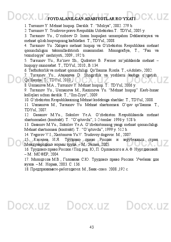FOYDALANILGAN ADABIYOTLAR RO‘YXATI
1. Tursunov Y. Mehnat huquqi. Darslik. T.: “Moliya”, 2002. 279 b. 
2. Tursunov Y. Trudovoe pravo Respubliki Uzbekistan.T.: TDYuI, 2005 y. 
3.   Tursunov   Yu.,   O’rinboev   D.   Inson   huquqlari   umumjahon   Deklaratsiyasi   va
mehnat qilish huqvuqining kafolatlari. T., TDYuI, 2008. 
4.   Tursunov   Yu.   Xalqaro   mehnat   huquqi   va   O’zbekiston   Respublikasi   mehnat
qonunchiligini   takomillashtirish   muammolari.   Monografiya,   T.,   “Fan   va
texnoloqiya” nashriyoti, 2009., 192 b. 
5.   Tursunov   Yu.,   Ro‘ziev   Sh.,   Qudratov   B.   Fermer   xo‘jaliklarida   mehnat   –
huquqiy munosabat. T., TDYuI, 2010., B.134. 
6. Tadbirkorlik va mehnat qonunchiligi. Qo‘llanma. Risola. T., «Adolat», 2002. 
7.   Tursunev   Yu.,   Atajanova   D.   Shogirdlik   va   yoshlarni   kasbga   o‘rgatish..
Qo‘llanma. T., TDYuI, 2010., 
8. Usmanova M.A., Tursunov Y. Mehnat huquqi. T.: TDYuI, 2006 y. 
9.   Tursunov   Yu.,   Usmanova   M.,   Raximova   Yu.   “Mehnat   huquqi”   Kasb-hunar
kollejlari uchun darslik. T., “Ilm-Ziyo”, 2009. 
10. O’zbekiston Respublikasining Mehnat kodeksiga sharhlar. T., TDYuI, 2008. 
11.   Usmanova   M.,   Tursunov   Yu.   Mehnat   shartnomasi.   O’quv   qo‘llanma.   T.,
TDYuI, 2007. 
12.   Gasanov   M.Yu.,   Sokolov   Ye.A.   O’zbekiston   Respublikasida   mehnat
shartnomalari (kontrakt). T.: “O’qituvchi”, 1-2-tomlar. 1996 y. 528 b. 
13.   Gasanov   M.Yu.,   Sokolov   Ye.A.   O’zbekistonning   yangi   mehnat   qonunchiligi.
Mehnat shartnomasi (kontrakt). T.: “O’qituvchi”, 1999 y. 512 b. 
14. Yegorov V.I., Xaritonova Yu.V. Trudovoy dogovor. M., 2007. 
15.   Киселев   И.Я.   Трудовоэ   право   России   и   зарубежн ы х   стран.
Международныэ нормы труда. – М.: Экомо, 2005.
16. Трудовоэ право России / Под ред. Ю, П. Орловского и А.Ф. Нуртдиновой.
– М.: МСФ E Р, 2004. 
17.   Молодтсов   М.В.,   Головина   С.Ю.   Трудовоэ   право   России.   Учебник   для
вузов. – М.: Норма, 2003.  С. 136. 
18. Предпринимате-работодател. М., Банк-союз.  2008.,192 с.
43 