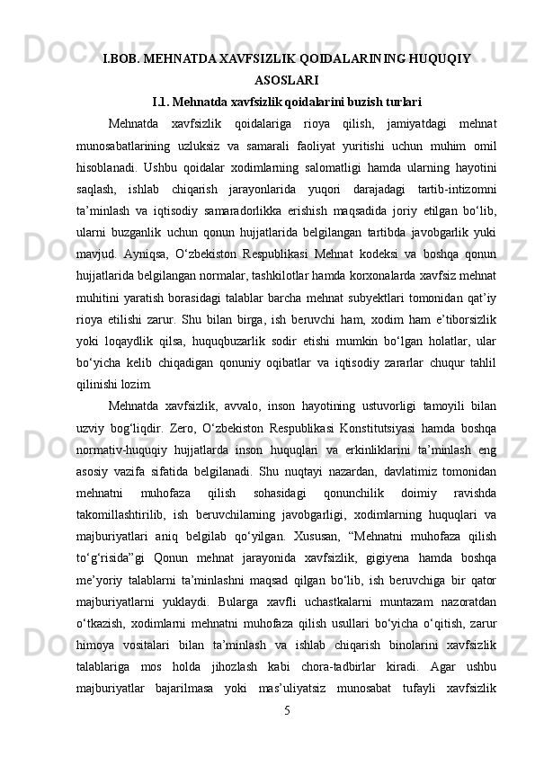 I.BOB.  MEHNATDA XAVFSIZLIK QOIDALARINING HUQUQIY
ASOSLARI
I.1. Mehnatda xavfsizlik qoidalarini buzish turlari
Mehnatda   xavfsizlik   qoidalariga   rioya   qilish,   jamiyatdagi   mehnat
munosabatlarining   uzluksiz   va   samarali   faoliyat   yuritishi   uchun   muhim   omil
hisoblanadi.   Ushbu   qoidalar   xodimlarning   salomatligi   hamda   ularning   hayotini
saqlash,   ishlab   chiqarish   jarayonlarida   yuqori   darajadagi   tartib-intizomni
ta’minlash   va   iqtisodiy   samaradorlikka   erishish   maqsadida   joriy   etilgan   bo‘lib,
ularni   buzganlik   uchun   qonun   hujjatlarida   belgilangan   tartibda   javobgarlik   yuki
mavjud.   Ayniqsa,   O‘zbekiston   Respublikasi   Mehnat   kodeksi   va   boshqa   qonun
hujjatlarida belgilangan normalar, tashkilotlar hamda korxonalarda xavfsiz mehnat
muhitini   yaratish   borasidagi   talablar   barcha   mehnat   subyektlari   tomonidan   qat’iy
rioya   etilishi   zarur.   Shu   bilan   birga,   ish   beruvchi   ham,   xodim   ham   e’tiborsizlik
yoki   loqaydlik   qilsa,   huquqbuzarlik   sodir   etishi   mumkin   bo‘lgan   holatlar,   ular
bo‘yicha   kelib   chiqadigan   qonuniy   oqibatlar   va   iqtisodiy   zararlar   chuqur   tahlil
qilinishi lozim.
Mehnatda   xavfsizlik,   avvalo,   inson   hayotining   ustuvorligi   tamoyili   bilan
uzviy   bog‘liqdir.   Zero,   O‘zbekiston   Respublikasi   Konstitutsiyasi   hamda   boshqa
normativ-huquqiy   hujjatlarda   inson   huquqlari   va   erkinliklarini   ta’minlash   eng
asosiy   vazifa   sifatida   belgilanadi.   Shu   nuqtayi   nazardan,   davlatimiz   tomonidan
mehnatni   muhofaza   qilish   sohasidagi   qonunchilik   doimiy   ravishda
takomillashtirilib,   ish   beruvchilarning   javobgarligi,   xodimlarning   huquqlari   va
majburiyatlari   aniq   belgilab   qo‘yilgan.   Xususan,   “Mehnatni   muhofaza   qilish
to‘g‘risida”gi   Qonun   mehnat   jarayonida   xavfsizlik,   gigiyena   hamda   boshqa
me’yoriy   talablarni   ta’minlashni   maqsad   qilgan   bo‘lib,   ish   beruvchiga   bir   qator
majburiyatlarni   yuklaydi.   Bularga   xavfli   uchastkalarni   muntazam   nazoratdan
o‘tkazish,   xodimlarni   mehnatni   muhofaza   qilish   usullari   bo‘yicha   o‘qitish,   zarur
himoya   vositalari   bilan   ta’minlash   va   ishlab   chiqarish   binolarini   xavfsizlik
talablariga   mos   holda   jihozlash   kabi   chora-tadbirlar   kiradi.   Agar   ushbu
majburiyatlar   bajarilmasa   yoki   mas’uliyatsiz   munosabat   tufayli   xavfsizlik
5 