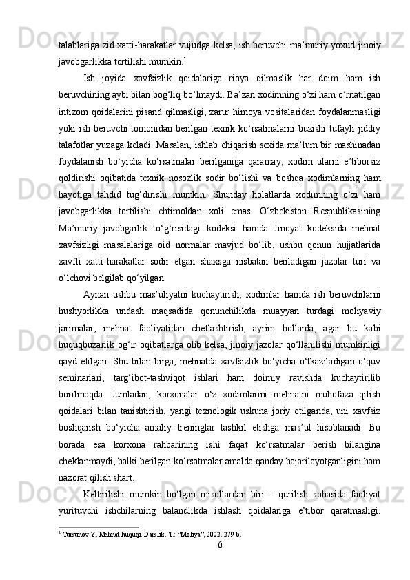 talablariga zid xatti-harakatlar vujudga kelsa, ish beruvchi ma’muriy yoxud jinoiy
javobgarlikka tortilishi mumkin. 1
Ish   joyida   xavfsizlik   qoidalariga   rioya   qilmaslik   har   doim   ham   ish
beruvchining aybi bilan bog‘liq bo‘lmaydi. Ba’zan xodimning o‘zi ham o‘rnatilgan
intizom   qoidalarini  pisand   qilmasligi,  zarur  himoya  vositalaridan   foydalanmasligi
yoki   ish   beruvchi   tomonidan   berilgan   texnik   ko‘rsatmalarni   buzishi   tufayli   jiddiy
talafotlar yuzaga keladi. Masalan, ishlab chiqarish sexida ma’lum bir mashinadan
foydalanish   bo‘yicha   ko‘rsatmalar   berilganiga   qaramay,   xodim   ularni   e’tiborsiz
qoldirishi   oqibatida   texnik   nosozlik   sodir   bo‘lishi   va   boshqa   xodimlarning   ham
hayotiga   tahdid   tug‘dirishi   mumkin.   Shunday   holatlarda   xodimning   o‘zi   ham
javobgarlikka   tortilishi   ehtimoldan   xoli   emas.   O‘zbekiston   Respublikasining
Ma’muriy   javobgarlik   to‘g‘risidagi   kodeksi   hamda   Jinoyat   kodeksida   mehnat
xavfsizligi   masalalariga   oid   normalar   mavjud   bo‘lib,   ushbu   qonun   hujjatlarida
xavfli   xatti-harakatlar   sodir   etgan   shaxsga   nisbatan   beriladigan   jazolar   turi   va
o‘lchovi belgilab qo‘yilgan.
Aynan   ushbu   mas’uliyatni   kuchaytirish,   xodimlar   hamda   ish   beruvchilarni
hushyorlikka   undash   maqsadida   qonunchilikda   muayyan   turdagi   moliyaviy
jarimalar,   mehnat   faoliyatidan   chetlashtirish,   ayrim   hollarda,   agar   bu   kabi
huquqbuzarlik og‘ir  oqibatlarga olib kelsa,  jinoiy jazolar qo‘llanilishi mumkinligi
qayd  etilgan.   Shu  bilan   birga,   mehnatda   xavfsizlik   bo‘yicha   o‘tkaziladigan   o‘quv
seminarlari,   targ‘ibot-tashviqot   ishlari   ham   doimiy   ravishda   kuchaytirilib
borilmoqda.   Jumladan,   korxonalar   o‘z   xodimlarini   mehnatni   muhofaza   qilish
qoidalari   bilan   tanishtirish,   yangi   texnologik   uskuna   joriy   etilganda,   uni   xavfsiz
boshqarish   bo‘yicha   amaliy   treninglar   tashkil   etishga   mas’ul   hisoblanadi.   Bu
borada   esa   korxona   rahbarining   ishi   faqat   ko‘rsatmalar   berish   bilangina
cheklanmaydi, balki berilgan ko‘rsatmalar amalda qanday bajarilayotganligini ham
nazorat qilish shart.
Keltirilishi   mumkin   bo‘lgan   misollardan   biri   –   qurilish   sohasida   faoliyat
yurituvchi   ishchilarning   balandlikda   ishlash   qoidalariga   e’tibor   qaratmasligi,
1
 Tursunov Y. Mehnat huquqi. Darslik. T.: “Moliya”, 2002. 279 b.
6 