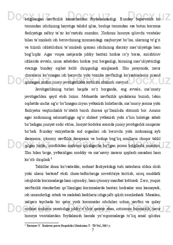 belgilangan   xavfsizlik   kamarlaridan   foydalanmasligi.   Bunday   beparvolik   bir
tomondan   ishchining   hayotiga   tahdid   qilsa,   boshqa   tomondan   esa   butun   korxona
faoliyatiga   salbiy   ta’sir   ko‘rsatishi   mumkin.   Xodimni   himoya   qiluvchi   vositalar
bilan ta’minlash ish beruvchining zimmasidagi  majburiyat bo‘lsa, ularning to‘g‘ri
va   tizimli   ishlatilishini   ta’minlash   qisman   ishchining   shaxsiy   mas’uliyatiga   ham
bog‘liqdir.   Agar   voqea   natijasida   jiddiy   baxtsiz   hodisa   ro‘y   bersa,   surishtiruv
ishlarida   avvalo,   nima   sababdan   hodisa   yuz   berganligi,   kimning   mas’uliyatsizligi
evaziga   bunday   oqibat   kelib   chiqqanligi   aniqlanadi.   Shu   jarayonda,   zarur
choralarni ko‘rmagan ish beruvchi yoki texnika xavfsizligi ko‘rsatmalarini pisand
qilmagan xodim jinoiy javobgarlikka tortilishi ehtimoli mavjud.
Javobgarlikning   turlari   haqida   so‘z   borganda,   eng   avvalo,   ma’muriy
javobgarlikni   qayd   etish   lozim.   Mehnatda   xavfsizlik   qoidalarini   buzish,   lekin
oqibatda uncha og‘ir bo‘lmagan ziyon yetkazish holatlarida, ma’muriy jarima yoki
faoliyatni   vaqtinchalik   to‘xtatib   turish   chorasi   qo‘llanilishi   ehtimoli   bor.   Ammo
agar   xodimning   salomatligiga   og‘ir   shikast   yetkazish   yoki   o‘lim   holatiga   sabab
bo‘ladigan jinoyat sodir etilsa, Jinoyat kodeksi asosida jinoiy javobgarlik muqarrar
bo‘ladi.   Bunday   vaziyatlarda   sud   organlari   ish   beruvchi   yoki   xodimning   ayb
darajasini,   ijtimoiy   xavflilik   darajasini   va   boshqa   bog‘liq   omillarni   chuqur   tahlil
qilgan   holda,   ozodlikdan   mahrum   qilishgacha   bo‘lgan   jazoni   belgilashi   mumkin.
Shu   bilan   birga,   yetkazilgan   moddiy   va   ma’naviy   zararni   qoplash   masalasi   ham
ko‘rib chiqiladi. 2
Tahlillar shuni ko‘rsatadiki, mehnat faoliyatidagi turli xatarlarni oldini olish
yoki   ularni   bartaraf   etish   chora-tadbirlariga   investitsiya   kiritish,   uzoq   muddatli
istiqbolda korxonalarga ham iqtisodiy, ham ijtimoiy manfaat keltiradi. Zero, yuqori
xavfsizlik   standartlari   qo‘llanilgan   korxonalarda   baxtsiz   hodisalar   soni   kamayadi,
ish unumdorligi ortadi va malakali kadrlarni ishga jalb qilish osonlashadi. Masalan,
xalqaro   tajribada   bir   qator   yirik   korxonalar   ishchilari   uchun   xavfsiz   va   qulay
mehnat muhitini yaratishga jiddiy e’tibor qaratar ekan, intizomni buzmaslik, zarur
himoya   vositalaridan   foydalanish   hamda   yo‘riqnomalarga   to‘liq   amal   qilishni
2
 Tursunov Y. Trudovoe pravo Respubliki Uzbekistan.T.: TDYuI, 2005 y.
7 