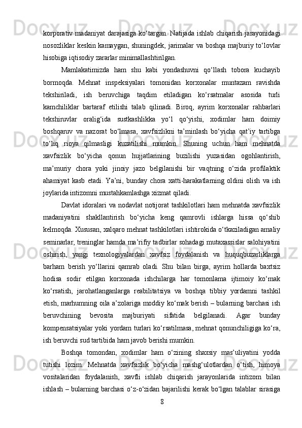 korporativ  madaniyat  darajasiga   ko‘targan.  Natijada   ishlab  chiqarish  jarayonidagi
nosozliklar keskin kamaygan, shuningdek, jarimalar va boshqa majburiy to‘lovlar
hisobiga iqtisodiy zararlar minimallashtirilgan.
Mamlakatimizda   ham   shu   kabi   yondashuvni   qo‘llash   tobora   kuchayib
bormoqda.   Mehnat   inspeksiyalari   tomonidan   korxonalar   muntazam   ravishda
tekshiriladi,   ish   beruvchiga   taqdim   etiladigan   ko‘rsatmalar   asosida   turli
kamchiliklar   bartaraf   etilishi   talab   qilinadi.   Biroq,   ayrim   korxonalar   rahbarlari
tekshiruvlar   oralig‘ida   sustkashlikka   yo‘l   qo‘yishi,   xodimlar   ham   doimiy
boshqaruv   va   nazorat   bo‘lmasa,   xavfsizlikni   ta’minlash   bo‘yicha   qat’iy   tartibga
to‘liq   rioya   qilmasligi   kuzatilishi   mumkin.   Shuning   uchun   ham   mehnatda
xavfsizlik   bo‘yicha   qonun   hujjatlarining   buzilishi   yuzasidan   ogohlantirish,
ma’muriy   chora   yoki   jinoiy   jazo   belgilanishi   bir   vaqtning   o‘zida   profilaktik
ahamiyat   kasb   etadi.   Ya’ni,   bunday   chora   xatti-harakatlarning   oldini   olish   va   ish
joylarida intizomni mustahkamlashga xizmat qiladi.
Davlat idoralari va nodavlat notijorat tashkilotlari ham mehnatda xavfsizlik
madaniyatini   shakllantirish   bo‘yicha   keng   qamrovli   ishlarga   hissa   qo‘shib
kelmoqda. Xususan, xalqaro mehnat tashkilotlari ishtirokida o‘tkaziladigan amaliy
seminarlar, treninglar hamda ma’rifiy tadbirlar sohadagi mutaxassislar salohiyatini
oshirish,   yangi   texnologiyalardan   xavfsiz   foydalanish   va   huquqbuzarliklarga
barham   berish   yo‘llarini   qamrab   oladi.   Shu   bilan   birga,   ayrim   hollarda   baxtsiz
hodisa   sodir   etilgan   korxonada   ishchilarga   har   tomonlama   ijtimoiy   ko‘mak
ko‘rsatish,   jarohatlanganlarga   reabilitatsiya   va   boshqa   tibbiy   yordamni   tashkil
etish, marhumning oila a’zolariga moddiy ko‘mak berish – bularning barchasi ish
beruvchining   bevosita   majburiyati   sifatida   belgilanadi.   Agar   bunday
kompensatsiyalar yoki yordam turlari ko‘rsatilmasa, mehnat qonunchiligiga ko‘ra,
ish beruvchi sud tartibida ham javob berishi mumkin.
Boshqa   tomondan,   xodimlar   ham   o‘zining   shaxsiy   mas’uliyatini   yodda
tutishi   lozim.   Mehnatda   xavfsizlik   bo‘yicha   mashg‘ulotlardan   o‘tish,   himoya
vositalaridan   foydalanish,   xavfli   ishlab   chiqarish   jarayonlarida   intizom   bilan
ishlash – bularning barchasi  o‘z-o‘zidan bajarilishi kerak bo‘lgan talablar sirasiga
8 