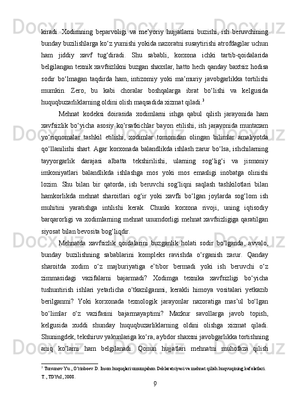 kiradi.   Xodimning   beparvoligi   va   me’yoriy   hujjatlarni   buzishi,   ish   beruvchining
bunday buzilishlarga ko‘z yumishi yokida nazoratni susaytirishi atrofdagilar uchun
ham   jiddiy   xavf   tug‘diradi.   Shu   sababli,   korxona   ichki   tartib-qoidalarida
belgilangan texnik xavfsizlikni buzgan shaxslar, hatto hech qanday baxtsiz hodisa
sodir   bo‘lmagan   taqdirda   ham,   intizomiy   yoki   ma’muriy   javobgarlikka   tortilishi
mumkin.   Zero,   bu   kabi   choralar   boshqalarga   ibrat   bo‘lishi   va   kelgusida
huquqbuzarliklarning oldini olish maqsadida xizmat qiladi. 3
Mehnat   kodeksi   doirasida   xodimlarni   ishga   qabul   qilish   jarayonida   ham
xavfsizlik   bo‘yicha   asosiy   ko‘rsatkichlar   bayon   etilishi,   ish   jarayonida   muntazam
yo‘riqnomalar   tashkil   etilishi,   xodimlar   tomonidan   olingan   bilimlar   amaliyotda
qo‘llanilishi  shart. Agar korxonada balandlikda ishlash zarur  bo‘lsa, ishchilarning
tayyorgarlik   darajasi   albatta   tekshirilishi,   ularning   sog‘lig‘i   va   jismoniy
imkoniyatlari   balandlikda   ishlashga   mos   yoki   mos   emasligi   inobatga   olinishi
lozim.   Shu   bilan   bir   qatorda,   ish   beruvchi   sog‘liqni   saqlash   tashkilotlari   bilan
hamkorlikda   mehnat   sharoitlari   og‘ir   yoki   xavfli   bo‘lgan   joylarda   sog‘lom   ish
muhitini   yaratishga   intilishi   kerak.   Chunki   korxona   rivoji,   uning   iqtisodiy
barqarorligi va xodimlarning mehnat unumdorligi mehnat xavfsizligiga qaratilgan
siyosat bilan bevosita bog‘liqdir.
Mehnatda   xavfsizlik   qoidalarini   buzganlik   holati   sodir   bo‘lganda,   avvalo,
bunday   buzilishning   sabablarini   kompleks   ravishda   o‘rganish   zarur.   Qanday
sharoitda   xodim   o‘z   majburiyatiga   e’tibor   bermadi   yoki   ish   beruvchi   o‘z
zimmasidagi   vazifalarni   bajarmadi?   Xodimga   texnika   xavfsizligi   bo‘yicha
tushuntirish   ishlari   yetarlicha   o‘tkazilganmi,   kerakli   himoya   vositalari   yetkazib
berilganmi?   Yoki   korxonada   texnologik   jarayonlar   nazoratiga   mas’ul   bo‘lgan
bo‘limlar   o‘z   vazifasini   bajarmayaptimi?   Mazkur   savollarga   javob   topish,
kelgusida   xuddi   shunday   huquqbuzarliklarning   oldini   olishga   xizmat   qiladi.
Shuningdek, tekshiruv yakunlariga ko‘ra, aybdor shaxsni javobgarlikka tortishning
aniq   ko‘lami   ham   belgilanadi.   Qonun   hujjatlari   mehnatni   muhofaza   qilish
3
 Tursunov Yu., O’rinboev D. Inson huquqlari umumjahon Deklaratsiyasi va mehnat qilish huqvuqining kafolatlari. 
T., TDYuI, 2008.
9 