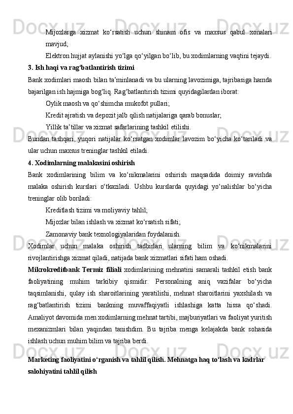 Mijozlarga   xizmat   ko‘rsatish   uchun   shinam   ofis   va   maxsus   qabul   xonalari
mavjud;
Elektron hujjat aylanishi yo‘lga qo‘yilgan bo‘lib, bu xodimlarning vaqtini tejaydi.
3. Ish haqi va rag‘batlantirish tizimi
Bank xodimlari maosh bilan ta’minlanadi va bu ularning lavozimiga, tajribasiga hamda
bajarilgan ish hajmiga bog‘liq. Rag‘batlantirish tizimi quyidagilardan iborat:
Oylik maosh va qo‘shimcha mukofot pullari;
Kredit ajratish va depozit jalb qilish natijalariga qarab bonuslar;
Yillik ta’tillar va xizmat safarlarining tashkil etilishi.
Bundan   tashqari,   yuqori   natijalar   ko‘rsatgan   xodimlar   lavozim   bo‘yicha   ko‘tariladi   va
ular uchun maxsus treninglar tashkil etiladi.
4. Xodimlarning malakasini oshirish
Bank   xodimlarining   bilim   va   ko‘nikmalarini   oshirish   maqsadida   doimiy   ravishda
malaka   oshirish   kurslari   o‘tkaziladi.   Ushbu   kurslarda   quyidagi   yo‘nalishlar   bo‘yicha
treninglar olib boriladi:
Kreditlash tizimi va moliyaviy tahlil;
Mijozlar bilan ishlash va xizmat ko‘rsatish sifati;
Zamonaviy bank texnologiyalaridan foydalanish.
Xodimlar   uchun   malaka   oshirish   tadbirlari   ularning   bilim   va   ko‘nikmalarini
rivojlantirishga xizmat qiladi, natijada bank xizmatlari sifati ham oshadi.
Mikrokreditbank   Termiz   filiali   xodimlarining   mehnatini   samarali   tashkil   etish   bank
faoliyatining   muhim   tarkibiy   qismidir.   Personalning   aniq   vazifalar   bo‘yicha
taqsimlanishi,   qulay   ish   sharoitlarining   yaratilishi,   mehnat   sharoitlarini   yaxshilash   va
rag‘batlantirish   tizimi   bankning   muvaffaqiyatli   ishlashiga   katta   hissa   qo‘shadi.
Amaliyot davomida men xodimlarning mehnat tartibi, majburiyatlari va faoliyat yuritish
mexanizmlari   bilan   yaqindan   tanishdim.   Bu   tajriba   menga   kelajakda   bank   sohasida
ishlash uchun muhim bilim va tajriba berdi.
Marketing faoliyatini o‘rganish va tahlil qilish. Mehnatga haq to‘lash va kadrlar 
salohiyatini tahlil qilish
