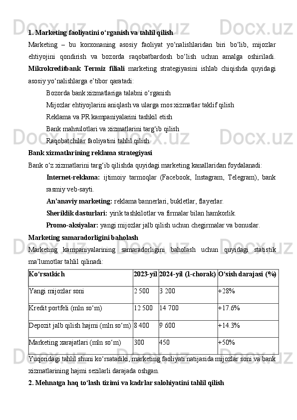 1. Marketing faoliyatini o‘rganish va tahlil qilish
Marketing   –   bu   korxonaning   asosiy   faoliyat   yo‘nalishlaridan   biri   bo‘lib,   mijozlar
ehtiyojini   qondirish   va   bozorda   raqobatbardosh   bo‘lish   uchun   amalga   oshiriladi.
Mikrokreditbank   Termiz   filiali   marketing   strategiyasini   ishlab   chiqishda   quyidagi
asosiy yo‘nalishlarga e’tibor qaratadi:
Bozorda bank xizmatlariga talabni o‘rganish
Mijozlar ehtiyojlarini aniqlash va ularga mos xizmatlar taklif qilish
Reklama va PR kampaniyalarini tashkil etish
Bank mahsulotlari va xizmatlarini targ‘ib qilish
Raqobatchilar faoliyatini tahlil qilish
Bank xizmatlarining reklama strategiyasi
Bank o‘z xizmatlarini targ‘ib qilishda quyidagi marketing kanallaridan foydalanadi:
Internet-reklama:   ijtimoiy   tarmoqlar   (Facebook,   Instagram,   Telegram),   bank
rasmiy veb-sayti.
An’anaviy marketing:  reklama bannerlari, bukletlar, flayerlar.
Sheriklik dasturlari:  yirik tashkilotlar va firmalar bilan hamkorlik.
Promo-aksiyalar:  yangi mijozlar jalb qilish uchun chegirmalar va bonuslar.
Marketing samaradorligini baholash
Marketing   kampaniyalarining   samaradorligini   baholash   uchun   quyidagi   statistik
ma’lumotlar tahlil qilinadi:
Ko‘rsatkich 2023-yil 2024-yil (1-chorak) O‘sish darajasi (%)
Yangi mijozlar soni 2 500 3 200 +28%
Kredit portfeli (mln so‘m) 12 500 14 700 +17.6%
Depozit jalb qilish hajmi (mln so‘m) 8 400 9 600 +14.3%
Marketing xarajatlari (mln so‘m) 300 450 +50%
Yuqoridagi tahlil shuni ko‘rsatadiki, marketing faoliyati natijasida mijozlar soni va bank
xizmatlarining hajmi sezilarli darajada oshgan.
2. Mehnatga haq to‘lash tizimi va kadrlar salohiyatini tahlil qilish