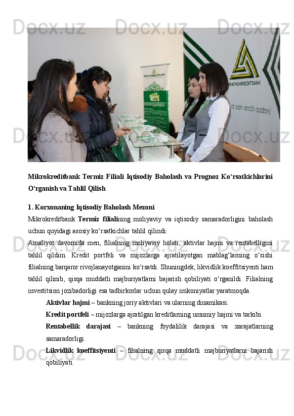 Mikrokreditbank   Termiz   Filiali   Iqtisodiy   Baholash   va   Prognoz   Ko‘rsatkichlarini
O‘rganish va Tahlil Qilish
1. Korxonaning Iqtisodiy Baholash Mezoni
Mikrokreditbank   Termiz   filiali ning   moliyaviy   va   iqtisodiy   samaradorligini   baholash
uchun quyidagi asosiy ko‘rsatkichlar tahlil qilindi:
Amaliyot   davomida   men,   filialning   moliyaviy   holati,   aktivlar   hajmi   va   rentabelligini
tahlil   qildim.   Kredit   portfeli   va   mijozlarga   ajratilayotgan   mablag‘larning   o‘sishi
filialning barqaror rivojlanayotganini ko‘rsatdi. Shuningdek, likvidlik koeffitsiyenti ham
tahlil   qilinib,   qisqa   muddatli   majburiyatlarni   bajarish   qobiliyati   o‘rganildi.   Filialning
investitsion jozibadorligi esa tadbirkorlar uchun qulay imkoniyatlar yaratmoqda.
Aktivlar hajmi  – bankning joriy aktivlari va ularning dinamikasi.
Kredit portfeli  – mijozlarga ajratilgan kreditlarning umumiy hajmi va tarkibi.
Rentabellik   darajasi   –   bankning   foydalilik   darajasi   va   xarajatlarning
samaradorligi.
Likvidlik   koeffitsiyenti   –   filialning   qisqa   muddatli   majburiyatlarni   bajarish
qobiliyati. 
