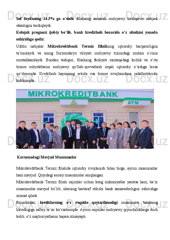 Sof   foydaning   14.3%   ga   o‘sishi   filialning   samarali   moliyaviy   boshqaruv   natijasi
ekanligini tasdiqlaydi.
Kelajak   prognozi   ijobiy   bo‘lib,   bank   kreditlash   bozorida   o‘z   ulushini   yanada
oshirishga qodir.
Ushbu   natijalar   Mikrokreditbank   Termiz   filiali ning   iqtisodiy   barqarorligini
ta’minlaydi   va   uning   Surxondaryo   viloyati   moliyaviy   tizimidagi   muhim   o‘rnini
mustahkamlaydi.   Bundan   tashqari,   filialning   faoliyati   mintaqadagi   kichik   va   o‘rta
biznes   subyektlarini   moliyaviy   qo‘llab-quvvatlash   orqali   iqtisodiy   o‘sishga   hissa
qo‘shmoqda.   Kreditlash   hajmining   ortishi   esa   biznes   rivojlanishini   jadallashtirishi
kutilmoqda.
 Korxonadagi Mavjud Muammolar
Mikrokreditbank   Termiz   filialida   iqtisodiy   rivojlanish   bilan   birga,   ayrim   muammolar
ham mavjud. Quyidagi asosiy muammolar aniqlangan:
Mikrokreditbank   Termiz   filiali   mijozlar   uchun   keng   imkoniyatlar   yaratsa   ham,   ba’zi
muammolar   mavjud   bo‘lib,   ularning   bartaraf   etilishi   bank   samaradorligini   oshirishga
xizmat qiladi.
Birinchidan,   kreditlarning   o‘z   vaqtida   qaytarilmasligi   muammosi   bankning
likvidligiga salbiy ta’sir ko‘rsatmoqda. Ayrim mijozlar moliyaviy qiyinchiliklarga duch
kelib, o‘z majburiyatlarini bajara olmayapti. 