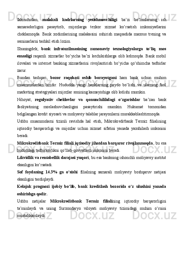 Ikkinchidan,   malakali   kadrlarning   yetishmovchiligi   ba’zi   bo‘limlarning   ish
samaradorligini   pasaytirib,   mijozlarga   tezkor   xizmat   ko‘rsatish   imkoniyatlarini
cheklamoqda.   Bank   xodimlarining   malakasini   oshirish   maqsadida   maxsus   trening   va
seminarlarni tashkil etish lozim.
Shuningdek,   bank   infratuzilmasining   zamonaviy   texnologiyalarga   to‘liq   mos
emasligi   raqamli   xizmatlar   bo‘yicha   ba’zi   kechikishlarga   olib   kelmoqda.   Bank   mobil
ilovalari   va   internet   banking   xizmatlarini   rivojlantirish   bo‘yicha   qo‘shimcha   tadbirlar
zarur.
Bundan   tashqari,   bozor   raqobati   oshib   borayotgani   ham   bank   uchun   muhim
muammolardan   biridir.   Hududda   yangi   banklarning   paydo   bo‘lishi   va   ularning   faol
marketing strategiyalari mijozlar sonining kamayishiga olib kelishi mumkin.
Nihoyat,   regulyativ   cheklovlar   va   qonunchilikdagi   o‘zgarishlar   ba’zan   bank
faoliyatining   moslashuvchanligini   pasaytirishi   mumkin.   Hukumat   tomonidan
belgilangan kredit siyosati va moliyaviy talablar jarayonlarni murakkablashtirmoqda.
Ushbu   muammolarni   tizimli   ravishda   hal   etish,   Mikrokreditbank   Termiz   filialining
iqtisodiy   barqarorligi   va   mijozlar   uchun   xizmat   sifatini   yanada   yaxshilash   imkonini
beradi.
Mikrokreditbank Termiz filiali iqtisodiy jihatdan barqaror rivojlanmoqda , bu esa
hududdagi tadbirkorlikni qo‘llab-quvvatlash imkonini beradi.
Likvidlik va rentabellik darajasi yuqori , bu esa bankning ishonchli moliyaviy institut
ekanligini ko‘rsatadi.
Sof   foydaning   14.3%   ga   o‘sishi   filialning   samarali   moliyaviy   boshqaruv   natijasi
ekanligini tasdiqlaydi.
Kelajak   prognozi   ijobiy   bo‘lib,   bank   kreditlash   bozorida   o‘z   ulushini   yanada
oshirishga qodir.
Ushbu   natijalar   Mikrokreditbank   Termiz   filiali ning   iqtisodiy   barqarorligini
ta’minlaydi   va   uning   Surxondaryo   viloyati   moliyaviy   tizimidagi   muhim   o‘rnini
mustahkamlaydi. 