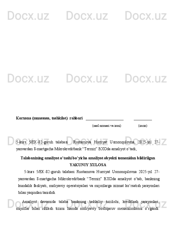 Korxona (muassasa, tashkilot)   rahbari       ___________________          ________
                                                                              (nasl nomasi va ismi)                   (imzo)
5-kurs   5/EК-82-guruh   talabasi     Rustamova   Hurriyat   Usmonqulovna,   2025-yil   27-
yanvardan 8-martgacha Mikrokreditbank “Termiz” BXOda amaliyot o‘tadi,
Talabanining amaliyot o’tashi bo’yicha  amaliyot obyekti tomonidan  bildirilgan
YAKUNIY  XULOSA
5- kurs   5/EК-82-guruh   talabasi   Rustamova   Hurriyat   Usmonqulovna   2025-yil   27-
yanvardan   8-martgacha   Mikrokreditbank   “Termiz”   BXOda   amaliyot   o‘tab,   bankning
kundalik faoliyati, moliyaviy operatsiyalari  va mijozlarga xizmat  ko‘rsatish  jarayonlari
bilan yaqindan tanishdi.
Amaliyot   davomida   talaba   bankning   tashkiliy   tuzilishi,   kreditlash   jarayonlari,
mijozlar   bilan   ishlash   tizimi   hamda   moliyaviy   boshqaruv   mexanizmlarini   o‘rgandi. 