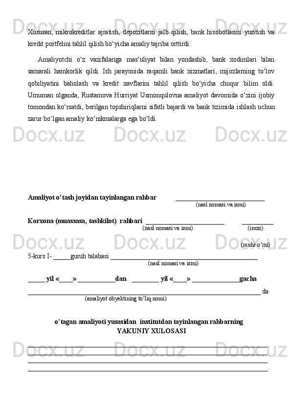 Xususan,   mikrokreditlar   ajratish,   depozitlarni   jalb   qilish,   bank   hisobotlarini   yuritish   va
kredit portfelini tahlil qilish bo‘yicha amaliy tajriba orttirdi.
Amaliyotchi   o‘z   vazifalariga   mas’uliyat   bilan   yondashib,   bank   xodimlari   bilan
samarali   hamkorlik   qildi.   Ish   jarayonida   raqamli   bank   xizmatlari,   mijozlarning   to‘lov
qobiliyatini   baholash   va   kredit   xavflarini   tahlil   qilish   bo‘yicha   chuqur   bilim   oldi.
Umuman olganda,  Rustamova   Hurriyat  Usmonqulovna   amaliyot  davomida  o‘zini   ijobiy
tomondan ko‘rsatdi, berilgan topshiriqlarni sifatli bajardi va bank tizimida ishlash uchun
zarur bo‘lgan amaliy ko‘nikmalarga ega bo‘ldi.
Amaliyot o’tash joyidan tayinlangan rahbar            __________________________
                                                                                               (nasl nomasi va ismi)
Korxona (muassasa, tashkilot)   rahbari    _______________________          ________
                                                                          (nasl nomasi va ismi)                                  (imzo)
 (muhr  o’rni)
5-kurs I- _____guruh talabasi ___________________________________________
                                                                                   (nasl nomasi va ismi)                  
                     
_____ yil «____» ___________dan   ________ yil «____» ______________gacha
____________________________________________________________________ da
                                       (amaliyot obyektining to’liq nomi)
o’tagan amaliyoti yusasidan  institutdan tayinlangan rahbarning
YAKUNIY  XULOSASI
______________________________________________________________________
______________________________________________________________________
______________________________________________________________________
______________________________________________________________________ 