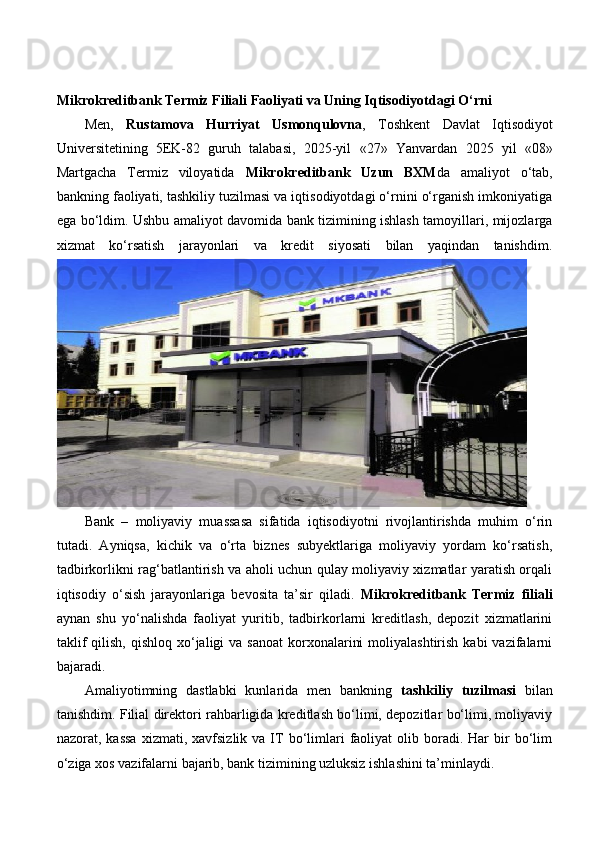 Mikrokreditbank Termiz Filiali Faoliyati va Uning Iqtisodiyotdagi O‘rni
Men,   Rustamova   Hurriyat   Usmonqulovna ,   Toshkent   Davlat   Iqtisodiyot
Universitetining   5EK-82   guruh   talabasi,   2025-yil   «27»   Yanvardan   2025   yil   «08»
Martgacha   Termiz   viloyatida   Mikrokreditbank   Uzun   BXM da   amaliyot   o‘tab,
bankning faoliyati, tashkiliy tuzilmasi va iqtisodiyotdagi o‘rnini o‘rganish imkoniyatiga
ega bo‘ldim. Ushbu amaliyot davomida bank tizimining ishlash tamoyillari, mijozlarga
xizmat   ko‘rsatish   jarayonlari   va   kredit   siyosati   bilan   yaqindan   tanishdim.
Bank   –   moliyaviy   muassasa   sifatida   iqtisodiyotni   rivojlantirishda   muhim   o‘rin
tutadi.   Ayniqsa,   kichik   va   o‘rta   biznes   subyektlariga   moliyaviy   yordam   ko‘rsatish,
tadbirkorlikni rag‘batlantirish va aholi uchun qulay moliyaviy xizmatlar yaratish orqali
iqtisodiy   o‘sish   jarayonlariga   bevosita   ta’sir   qiladi.   Mikrokreditbank   Termiz   filiali
aynan   shu   yo‘nalishda   faoliyat   yuritib,   tadbirkorlarni   kreditlash,   depozit   xizmatlarini
taklif   qilish,  qishloq  xo‘jaligi  va  sanoat  korxonalarini   moliyalashtirish  kabi  vazifalarni
bajaradi.
Amaliyotimning   dastlabki   kunlarida   men   bankning   tashkiliy   tuzilmasi   bilan
tanishdim. Filial direktori rahbarligida kreditlash bo‘limi, depozitlar bo‘limi, moliyaviy
nazorat,  kassa  xizmati,  xavfsizlik  va  IT   bo‘limlari  faoliyat  olib  boradi.  Har  bir   bo‘lim
o‘ziga xos vazifalarni bajarib, bank tizimining uzluksiz ishlashini ta’minlaydi.