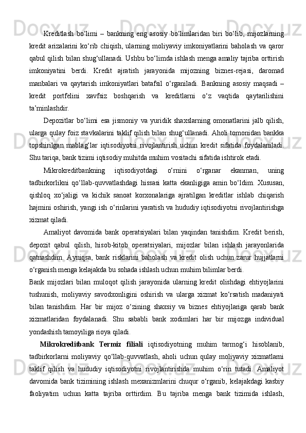 Kreditlash   bo‘limi   –   bankning   eng   asosiy   bo‘limlaridan   biri   bo‘lib,   mijozlarning
kredit   arizalarini   ko‘rib   chiqish,   ularning   moliyaviy   imkoniyatlarini   baholash   va   qaror
qabul qilish bilan shug‘ullanadi. Ushbu bo‘limda ishlash menga amaliy tajriba orttirish
imkoniyatini   berdi.   Kredit   ajratish   jarayonida   mijozning   biznes-rejasi,   daromad
manbalari   va   qaytarish   imkoniyatlari   batafsil   o‘rganiladi.   Bankning   asosiy   maqsadi   –
kredit   portfelini   xavfsiz   boshqarish   va   kreditlarni   o‘z   vaqtida   qaytarilishini
ta’minlashdir.
Depozitlar   bo‘limi   esa   jismoniy   va   yuridik   shaxslarning   omonatlarini   jalb   qilish,
ularga qulay foiz stavkalarini taklif qilish bilan shug‘ullanadi. Aholi tomonidan bankka
topshirilgan   mablag‘lar   iqtisodiyotni   rivojlantirish   uchun   kredit   sifatida   foydalaniladi.
Shu tariqa, bank tizimi iqtisodiy muhitda muhim vositachi sifatida ishtirok etadi.
Mikrokreditbankning   iqtisodiyotdagi   o‘rnini   o‘rganar   ekanman,   uning
tadbirkorlikni   qo‘llab-quvvatlashdagi   hissasi   katta   ekanligiga   amin   bo‘ldim.   Xususan,
qishloq   xo‘jaligi   va   kichik   sanoat   korxonalariga   ajratilgan   kreditlar   ishlab   chiqarish
hajmini oshirish, yangi ish o‘rinlarini yaratish va hududiy iqtisodiyotni rivojlantirishga
xizmat qiladi.
Amaliyot   davomida   bank   operatsiyalari   bilan   yaqindan   tanishdim.   Kredit   berish,
depozit   qabul   qilish,   hisob-kitob   operatsiyalari,   mijozlar   bilan   ishlash   jarayonlarida
qatnashdim.   Ayniqsa,   bank   risklarini   baholash   va   kredit   olish   uchun   zarur   hujjatlarni
o‘rganish menga kelajakda bu sohada ishlash uchun muhim bilimlar berdi.
Bank   mijozlari   bilan   muloqot   qilish   jarayonida   ularning   kredit   olishdagi   ehtiyojlarini
tushunish,   moliyaviy   savodxonligini   oshirish   va   ularga   xizmat   ko‘rsatish   madaniyati
bilan   tanishdim.   Har   bir   mijoz   o‘zining   shaxsiy   va   biznes   ehtiyojlariga   qarab   bank
xizmatlaridan   foydalanadi.   Shu   sababli   bank   xodimlari   har   bir   mijozga   individual
yondashish tamoyiliga rioya qiladi.
Mikrokreditbank   Termiz   filiali   iqtisodiyotning   muhim   tarmog‘i   hisoblanib,
tadbirkorlarni   moliyaviy   qo‘llab-quvvatlash,   aholi   uchun   qulay   moliyaviy   xizmatlarni
taklif   qilish   va   hududiy   iqtisodiyotni   rivojlantirishda   muhim   o‘rin   tutadi.   Amaliyot
davomida bank tizimining ishlash mexanizmlarini chuqur  o‘rganib, kelajakdagi kasbiy
faoliyatim   uchun   katta   tajriba   orttirdim.   Bu   tajriba   menga   bank   tizimida   ishlash, 