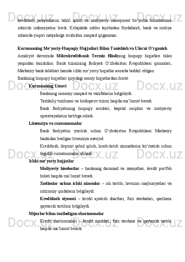 kreditlash   jarayonlarini   tahlil   qilish   va   moliyaviy   menejment   bo‘yicha   bilimlarimni
oshirish   imkoniyatini   berdi.   Kelajakda   ushbu   tajribadan   foydalanib,   bank   va   moliya
sohasida yuqori natijalarga erishishni maqsad qilganman.
Korxonaning Me’yoriy-Huquqiy Hujjatlari Bilan Tanishish va Ularni O‘rganish
Amaliyot   davomida   Mikrokreditbank   Termiz   filiali ning   huquqiy   hujjatlari   bilan
yaqindan   tanishdim.   Bank   tizimining   faoliyati   O‘zbekiston   Respublikasi   qonunlari,
Markaziy bank talablari hamda ichki me’yoriy hujjatlar asosida tashkil etilgan.
Bankning huquqiy hujjatlari quyidagi asosiy hujjatlardan iborat:
Korxonaning Ustavi
Bankning umumiy maqsad va vazifalarini belgilaydi.
Tashkiliy tuzilmasi va boshqaruv tizimi haqida ma’lumot beradi.
Bank   faoliyatining   huquqiy   asoslari,   kapital   miqdori   va   moliyaviy
operatsiyalarini tartibga soladi.
Litsenziya va ruxsatnomalar
Bank   faoliyatini   yuritish   uchun   O‘zbekiston   Respublikasi   Markaziy
bankidan berilgan litsenziya mavjud.
Kreditlash,  depozit  qabul  qilish,  hisob-kitob xizmatlarini  ko‘rsatish  uchun
tegishli ruxsatnomalar olinadi.
Ichki me’yoriy hujjatlar
Moliyaviy   hisobotlar   –   bankning   daromad   va   xarajatlari,   kredit   portfeli
holati haqida ma’lumot beradi.
Xodimlar   uchun   ichki   nizomlar   –   ish   tartibi,   lavozim   majburiyatlari   va
intizomiy qoidalarni belgilaydi.
Kreditlash   siyosati   –   kredit   ajratish   shartlari,   foiz   stavkalari,   qarzlarni
qaytarish tartibini belgilaydi.
Mijozlar bilan tuziladigan shartnomalar
Kredit   shartnomalari   –   kredit   muddati,   foiz   stavkasi   va   qaytarish   tartibi
haqida ma’lumot beradi.