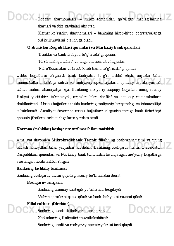 Depozit   shartnomalari   –   mijoz   tomonidan   qo‘yilgan   mablag‘larning
shartlari va foiz stavkalari aks etadi.
Xizmat   ko‘rsatish   shartnomalari   –   bankning   hisob-kitob   operatsiyalariga
oid kelishuvlarni o‘z ichiga oladi.
O‘zbekiston Respublikasi qonunlari va Markaziy bank qarorlari
"Banklar va bank faoliyati to‘g‘risida"gi qonun.
"Kreditlash qoidalari" va unga oid normativ hujjatlar.
"Pul o‘tkazmalari va hisob-kitob tizimi to‘g‘risida"gi qonun.
Ushbu   hujjatlarni   o‘rganish   bank   faoliyatini   to‘g‘ri   tashkil   etish,   mijozlar   bilan
munosabatlarni   tartibga   solish   va   moliyaviy   operatsiyalarni   qonuniy   asosda   yuritish
uchun   muhim   ahamiyatga   ega.   Bankning   me’yoriy-huquqiy   hujjatlari   uning   rasmiy
faoliyat   yuritishini   ta’minlaydi,   mijozlar   bilan   shaffof   va   qonuniy   munosabatlarni
shakllantiradi. Ushbu hujjatlar asosida bankning moliyaviy barqarorligi va ishonchliligi
ta’minlanadi.   Amaliyot   davomida   ushbu   hujjatlarni   o‘rganish   menga   bank   tizimidagi
qonuniy jihatlarni tushunishga katta yordam berdi.
Korxona (tashkilot) boshqaruv tuzilmasi bilan tanishish
Amaliyot   davomida   Mikrokreditbank   Termiz   filiali ning   boshqaruv   tizimi   va   uning
ishlash   tamoyillari   bilan   yaqindan   tanishdim.   Bankning   boshqaruv   tizimi   O‘zbekiston
Respublikasi qonunlari va Markaziy bank tomonidan tasdiqlangan me’yoriy hujjatlarga
asoslangan holda tashkil etilgan.
Bankning tashkiliy tuzilmasi
Bankning boshqaruv tizimi quyidagi asosiy bo‘limlardan iborat:
Boshqaruv kengashi
Bankning umumiy strategik yo‘nalishini belgilaydi.
Muhim qarorlarni qabul qiladi va bank faoliyatini nazorat qiladi.
Filial rahbari (Direktor)
Bankning kundalik faoliyatini boshqaradi.
Xodimlarning faoliyatini muvofiqlashtiradi.
Bankning kredit va moliyaviy operatsiyalarini tasdiqlaydi. 
