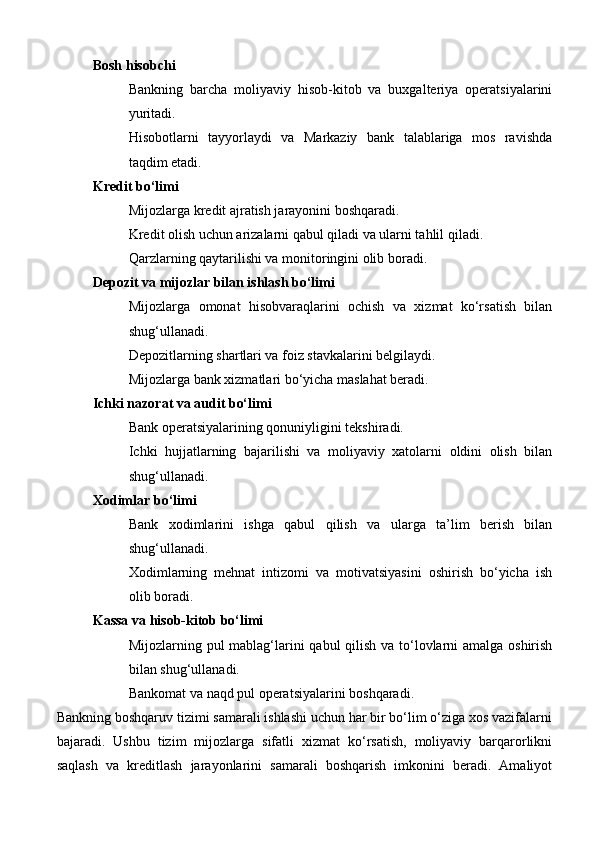 Bosh hisobchi
Bankning   barcha   moliyaviy   hisob-kitob   va   buxgalteriya   operatsiyalarini
yuritadi.
Hisobotlarni   tayyorlaydi   va   Markaziy   bank   talablariga   mos   ravishda
taqdim etadi.
Kredit bo‘limi
Mijozlarga kredit ajratish jarayonini boshqaradi.
Kredit olish uchun arizalarni qabul qiladi va ularni tahlil qiladi.
Qarzlarning qaytarilishi va monitoringini olib boradi.
Depozit va mijozlar bilan ishlash bo‘limi
Mijozlarga   omonat   hisobvaraqlarini   ochish   va   xizmat   ko‘rsatish   bilan
shug‘ullanadi.
Depozitlarning shartlari va foiz stavkalarini belgilaydi.
Mijozlarga bank xizmatlari bo‘yicha maslahat beradi.
Ichki nazorat va audit bo‘limi
Bank operatsiyalarining qonuniyligini tekshiradi.
Ichki   hujjatlarning   bajarilishi   va   moliyaviy   xatolarni   oldini   olish   bilan
shug‘ullanadi.
Xodimlar bo‘limi
Bank   xodimlarini   ishga   qabul   qilish   va   ularga   ta’lim   berish   bilan
shug‘ullanadi.
Xodimlarning   mehnat   intizomi   va   motivatsiyasini   oshirish   bo‘yicha   ish
olib boradi.
Kassa va hisob-kitob bo‘limi
Mijozlarning pul mablag‘larini  qabul  qilish va to‘lovlarni amalga oshirish
bilan shug‘ullanadi.
Bankomat va naqd pul operatsiyalarini boshqaradi.
Bankning boshqaruv tizimi samarali ishlashi uchun har bir bo‘lim o‘ziga xos vazifalarni
bajaradi.   Ushbu   tizim   mijozlarga   sifatli   xizmat   ko‘rsatish,   moliyaviy   barqarorlikni
saqlash   va   kreditlash   jarayonlarini   samarali   boshqarish   imkonini   beradi.   Amaliyot 