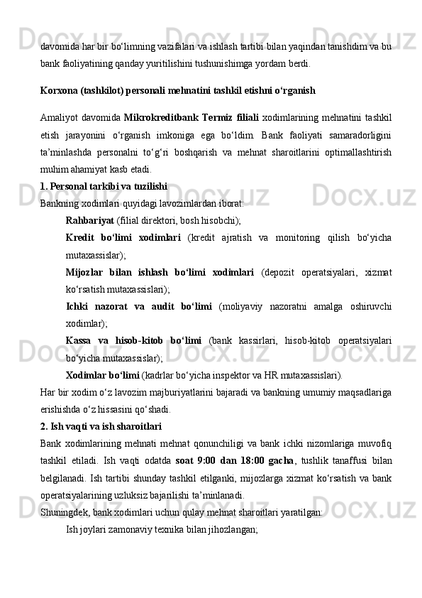 davomida har bir bo‘limning vazifalari va ishlash tartibi bilan yaqindan tanishdim va bu
bank faoliyatining qanday yuritilishini tushunishimga yordam berdi.
Korxona (tashkilot) personali mehnatini tashkil etishni o‘rganish
Amaliyot   davomida   Mikrokreditbank   Termiz   filiali   xodimlarining   mehnatini   tashkil
etish   jarayonini   o‘rganish   imkoniga   ega   bo‘ldim.   Bank   faoliyati   samaradorligini
ta’minlashda   personalni   to‘g‘ri   boshqarish   va   mehnat   sharoitlarini   optimallashtirish
muhim ahamiyat kasb etadi.
1. Personal tarkibi va tuzilishi
Bankning xodimlari quyidagi lavozimlardan iborat:
Rahbariyat  (filial direktori, bosh hisobchi);
Kredit   bo‘limi   xodimlari   (kredit   ajratish   va   monitoring   qilish   bo‘yicha
mutaxassislar);
Mijozlar   bilan   ishlash   bo‘limi   xodimlari   (depozit   operatsiyalari,   xizmat
ko‘rsatish mutaxassislari);
Ichki   nazorat   va   audit   bo‘limi   (moliyaviy   nazoratni   amalga   oshiruvchi
xodimlar);
Kassa   va   hisob-kitob   bo‘limi   (bank   kassirlari,   hisob-kitob   operatsiyalari
bo‘yicha mutaxassislar);
Xodimlar bo‘limi  (kadrlar bo‘yicha inspektor va HR mutaxassislari).
Har bir xodim o‘z lavozim majburiyatlarini bajaradi va bankning umumiy maqsadlariga
erishishda o‘z hissasini qo‘shadi.
2. Ish vaqti va ish sharoitlari
Bank   xodimlarining   mehnati   mehnat   qonunchiligi   va   bank   ichki   nizomlariga   muvofiq
tashkil   etiladi.   Ish   vaqti   odatda   soat   9:00   dan   18:00   gacha ,   tushlik   tanaffusi   bilan
belgilanadi. Ish  tartibi   shunday  tashkil  etilganki,  mijozlarga  xizmat  ko‘rsatish  va  bank
operatsiyalarining uzluksiz bajarilishi ta’minlanadi.
Shuningdek, bank xodimlari uchun qulay mehnat sharoitlari yaratilgan:
Ish joylari zamonaviy texnika bilan jihozlangan;