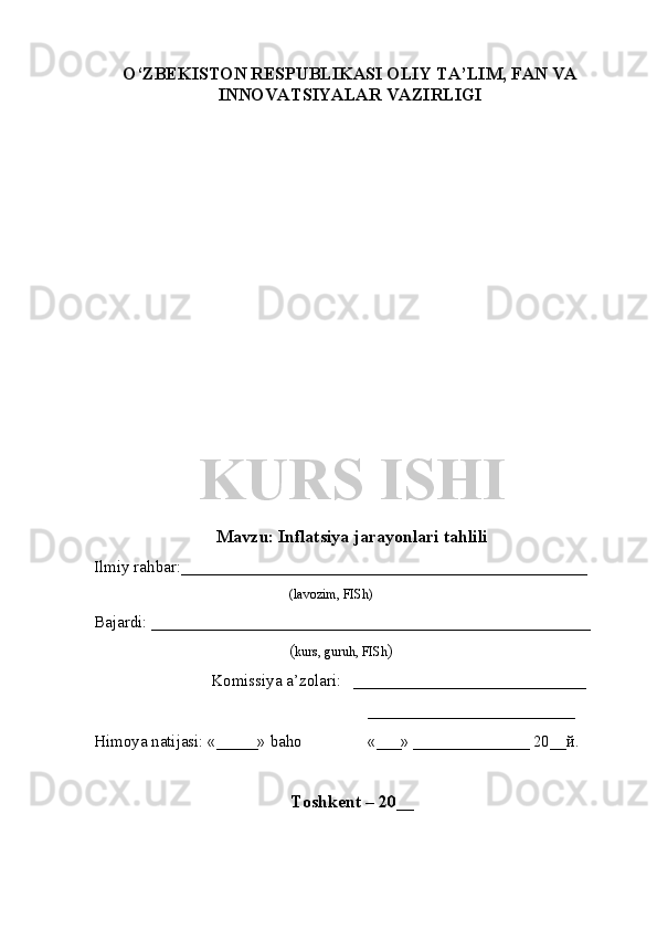 O‘ZBEKISTON RESPUBLIKASI OLIY TA’LIM , FAN VA
INNOVATSIYALAR  VAZIRLIGI
KURS ISHI
Mavzu:   Inflatsiya  jarayonlari tahlili
Ilmiy rahbar:_________________________________________________
(lavozim, FISh)
Bajardi: _____________________________________________________   
( kurs, guruh, FISh )
Komissiya a’zolari:   ____________________________
_________________________
Himoya natijasi: «_____» baho «___» ______________ 20__й.  
Toshkent – 20__ 