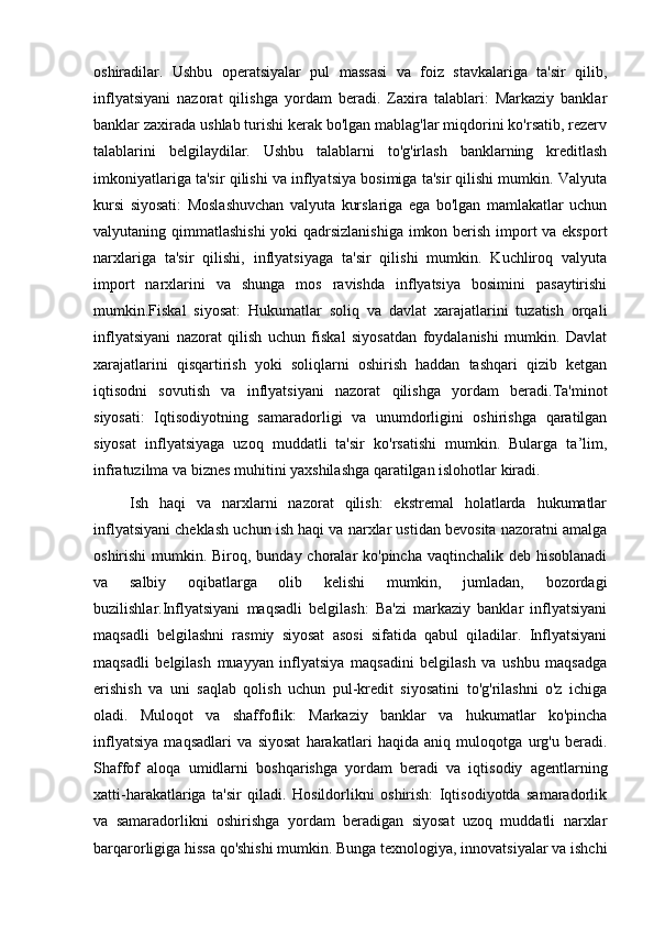 oshiradilar.   Ushbu   operatsiyalar   pul   massasi   va   foiz   stavkalariga   ta'sir   qilib,
inflyatsiyani   nazorat   qilishga   yordam   beradi.   Zaxira   talablari:   Markaziy   banklar
banklar zaxirada ushlab turishi kerak bo'lgan mablag'lar miqdorini ko'rsatib, rezerv
talablarini   belgilaydilar.   Ushbu   talablarni   to'g'irlash   banklarning   kreditlash
imkoniyatlariga ta'sir qilishi va inflyatsiya bosimiga ta'sir qilishi mumkin. Valyuta
kursi   siyosati:   Moslashuvchan   valyuta   kurslariga   ega   bo'lgan   mamlakatlar   uchun
valyutaning qimmatlashishi  yoki qadrsizlanishiga  imkon berish import va eksport
narxlariga   ta'sir   qilishi,   inflyatsiyaga   ta'sir   qilishi   mumkin.   Kuchliroq   valyuta
import   narxlarini   va   shunga   mos   ravishda   inflyatsiya   bosimini   pasaytirishi
mumkin.Fiskal   siyosat:   Hukumatlar   soliq   va   davlat   xarajatlarini   tuzatish   orqali
inflyatsiyani   nazorat   qilish   uchun   fiskal   siyosatdan   foydalanishi   mumkin.   Davlat
xarajatlarini   qisqartirish   yoki   soliqlarni   oshirish   haddan   tashqari   qizib   ketgan
iqtisodni   sovutish   va   inflyatsiyani   nazorat   qilishga   yordam   beradi.Ta'minot
siyosati:   Iqtisodiyotning   samaradorligi   va   unumdorligini   oshirishga   qaratilgan
siyosat   inflyatsiyaga   uzoq   muddatli   ta'sir   ko'rsatishi   mumkin.   Bularga   ta’lim,
infratuzilma va biznes muhitini yaxshilashga qaratilgan islohotlar kiradi.
Ish   haqi   va   narxlarni   nazorat   qilish:   ekstremal   holatlarda   hukumatlar
inflyatsiyani cheklash uchun ish haqi va narxlar ustidan bevosita nazoratni amalga
oshirishi  mumkin. Biroq, bunday choralar ko'pincha vaqtinchalik deb hisoblanadi
va   salbiy   oqibatlarga   olib   kelishi   mumkin,   jumladan,   bozordagi
buzilishlar.Inflyatsiyani   maqsadli   belgilash:   Ba'zi   markaziy   banklar   inflyatsiyani
maqsadli   belgilashni   rasmiy   siyosat   asosi   sifatida   qabul   qiladilar.   Inflyatsiyani
maqsadli   belgilash   muayyan   inflyatsiya   maqsadini   belgilash   va   ushbu   maqsadga
erishish   va   uni   saqlab   qolish   uchun   pul-kredit   siyosatini   to'g'rilashni   o'z   ichiga
oladi.   Muloqot   va   shaffoflik:   Markaziy   banklar   va   hukumatlar   ko'pincha
inflyatsiya   maqsadlari   va   siyosat   harakatlari   haqida   aniq   muloqotga   urg'u   beradi.
Shaffof   aloqa   umidlarni   boshqarishga   yordam   beradi   va   iqtisodiy   agentlarning
xatti-harakatlariga   ta'sir   qiladi.   Hosildorlikni   oshirish:   Iqtisodiyotda   samaradorlik
va   samaradorlikni   oshirishga   yordam   beradigan   siyosat   uzoq   muddatli   narxlar
barqarorligiga hissa qo'shishi mumkin. Bunga texnologiya, innovatsiyalar va ishchi 