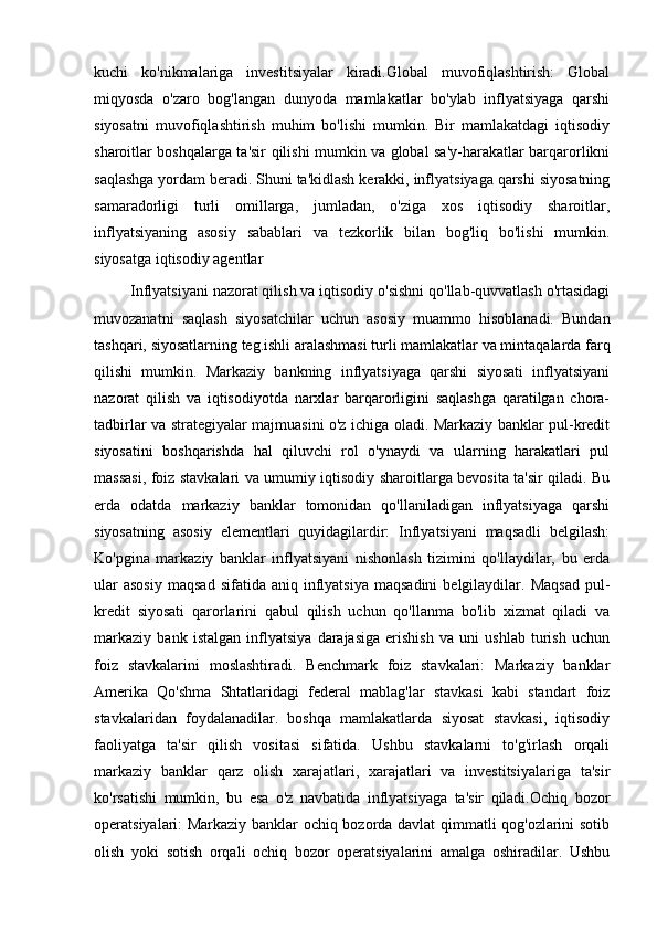 kuchi   ko'nikmalariga   investitsiyalar   kiradi.Global   muvofiqlashtirish:   Global
miqyosda   o'zaro   bog'langan   dunyoda   mamlakatlar   bo'ylab   inflyatsiyaga   qarshi
siyosatni   muvofiqlashtirish   muhim   bo'lishi   mumkin.   Bir   mamlakatdagi   iqtisodiy
sharoitlar boshqalarga ta'sir qilishi mumkin va global sa'y-harakatlar barqarorlikni
saqlashga yordam beradi. Shuni ta'kidlash kerakki, inflyatsiyaga qarshi siyosatning
samaradorligi   turli   omillarga,   jumladan,   o'ziga   xos   iqtisodiy   sharoitlar,
inflyatsiyaning   asosiy   sabablari   va   tezkorlik   bilan   bog'liq   bo'lishi   mumkin.
siyosatga iqtisodiy agentlar
Inflyatsiyani nazorat qilish va iqtisodiy o'sishni qo'llab-quvvatlash o'rtasidagi
muvozanatni   saqlash   siyosatchilar   uchun   asosiy   muammo   hisoblanadi.   Bundan
tashqari, siyosatlarning teg.ishli aralashmasi turli mamlakatlar va mintaqalarda farq
qilishi   mumkin.   Markaziy   bankning   inflyatsiyaga   qarshi   siyosati   inflyatsiyani
nazorat   qilish   va   iqtisodiyotda   narxlar   barqarorligini   saqlashga   qaratilgan   chora-
tadbirlar va strategiyalar majmuasini o'z ichiga oladi. Markaziy banklar pul-kredit
siyosatini   boshqarishda   hal   qiluvchi   rol   o'ynaydi   va   ularning   harakatlari   pul
massasi, foiz stavkalari va umumiy iqtisodiy sharoitlarga bevosita ta'sir qiladi. Bu
erda   odatda   markaziy   banklar   tomonidan   qo'llaniladigan   inflyatsiyaga   qarshi
siyosatning   asosiy   elementlari   quyidagilardir:   Inflyatsiyani   maqsadli   belgilash:
Ko'pgina   markaziy   banklar   inflyatsiyani   nishonlash   tizimini   qo'llaydilar,   bu   erda
ular  asosiy   maqsad  sifatida  aniq   inflyatsiya   maqsadini  belgilaydilar.  Maqsad  pul-
kredit   siyosati   qarorlarini   qabul   qilish   uchun   qo'llanma   bo'lib   xizmat   qiladi   va
markaziy   bank   istalgan   inflyatsiya   darajasiga   erishish   va   uni   ushlab   turish   uchun
foiz   stavkalarini   moslashtiradi.   Benchmark   foiz   stavkalari:   Markaziy   banklar
Amerika   Qo'shma   Shtatlaridagi   federal   mablag'lar   stavkasi   kabi   standart   foiz
stavkalaridan   foydalanadilar.   boshqa   mamlakatlarda   siyosat   stavkasi,   iqtisodiy
faoliyatga   ta'sir   qilish   vositasi   sifatida.   Ushbu   stavkalarni   to'g'irlash   orqali
markaziy   banklar   qarz   olish   xarajatlari,   xarajatlari   va   investitsiyalariga   ta'sir
ko'rsatishi   mumkin,   bu   esa   o'z   navbatida   inflyatsiyaga   ta'sir   qiladi.Ochiq   bozor
operatsiyalari: Markaziy banklar ochiq bozorda davlat qimmatli qog'ozlarini sotib
olish   yoki   sotish   orqali   ochiq   bozor   operatsiyalarini   amalga   oshiradilar.   Ushbu 