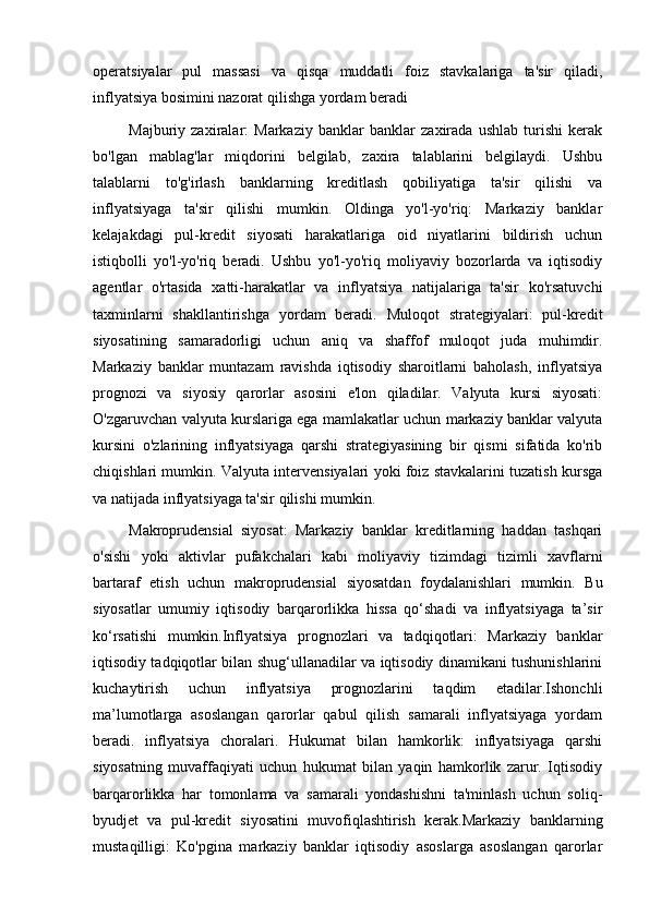 operatsiyalar   pul   massasi   va   qisqa   muddatli   foiz   stavkalariga   ta'sir   qiladi,
inflyatsiya bosimini nazorat qilishga yordam beradi
Majburiy   zaxiralar:   Markaziy   banklar   banklar   zaxirada   ushlab   turishi   kerak
bo'lgan   mablag'lar   miqdorini   belgilab,   zaxira   talablarini   belgilaydi.   Ushbu
talablarni   to'g'irlash   banklarning   kreditlash   qobiliyatiga   ta'sir   qilishi   va
inflyatsiyaga   ta'sir   qilishi   mumkin.   Oldinga   yo'l-yo'riq:   Markaziy   banklar
kelajakdagi   pul-kredit   siyosati   harakatlariga   oid   niyatlarini   bildirish   uchun
istiqbolli   yo'l-yo'riq   beradi.   Ushbu   yo'l-yo'riq   moliyaviy   bozorlarda   va   iqtisodiy
agentlar   o'rtasida   xatti-harakatlar   va   inflyatsiya   natijalariga   ta'sir   ko'rsatuvchi
taxminlarni   shakllantirishga   yordam   beradi.   Muloqot   strategiyalari:   pul-kredit
siyosatining   samaradorligi   uchun   aniq   va   shaffof   muloqot   juda   muhimdir.
Markaziy   banklar   muntazam   ravishda   iqtisodiy   sharoitlarni   baholash,   inflyatsiya
prognozi   va   siyosiy   qarorlar   asosini   e'lon   qiladilar.   Valyuta   kursi   siyosati:
O'zgaruvchan valyuta kurslariga ega mamlakatlar uchun markaziy banklar valyuta
kursini   o'zlarining   inflyatsiyaga   qarshi   strategiyasining   bir   qismi   sifatida   ko'rib
chiqishlari mumkin. Valyuta intervensiyalari yoki foiz stavkalarini tuzatish kursga
va natijada inflyatsiyaga ta'sir qilishi mumkin.
Makroprudensial   siyosat:   Markaziy   banklar   kreditlarning   haddan   tashqari
o'sishi   yoki   aktivlar   pufakchalari   kabi   moliyaviy   tizimdagi   tizimli   xavflarni
bartaraf   etish   uchun   makroprudensial   siyosatdan   foydalanishlari   mumkin.   Bu
siyosatlar   umumiy   iqtisodiy   barqarorlikka   hissa   qo‘shadi   va   inflyatsiyaga   ta’sir
ko‘rsatishi   mumkin.Inflyatsiya   prognozlari   va   tadqiqotlari:   Markaziy   banklar
iqtisodiy tadqiqotlar bilan shug‘ullanadilar va iqtisodiy dinamikani tushunishlarini
kuchaytirish   uchun   inflyatsiya   prognozlarini   taqdim   etadilar.Ishonchli
ma’lumotlarga   asoslangan   qarorlar   qabul   qilish   samarali   inflyatsiyaga   yordam
beradi.   inflyatsiya   choralari.   Hukumat   bilan   hamkorlik:   inflyatsiyaga   qarshi
siyosatning   muvaffaqiyati   uchun   hukumat   bilan   yaqin   hamkorlik   zarur.   Iqtisodiy
barqarorlikka   har   tomonlama   va   samarali   yondashishni   ta'minlash   uchun   soliq-
byudjet   va   pul-kredit   siyosatini   muvofiqlashtirish   kerak.Markaziy   banklarning
mustaqilligi:   Ko'pgina   markaziy   banklar   iqtisodiy   asoslarga   asoslangan   qarorlar 