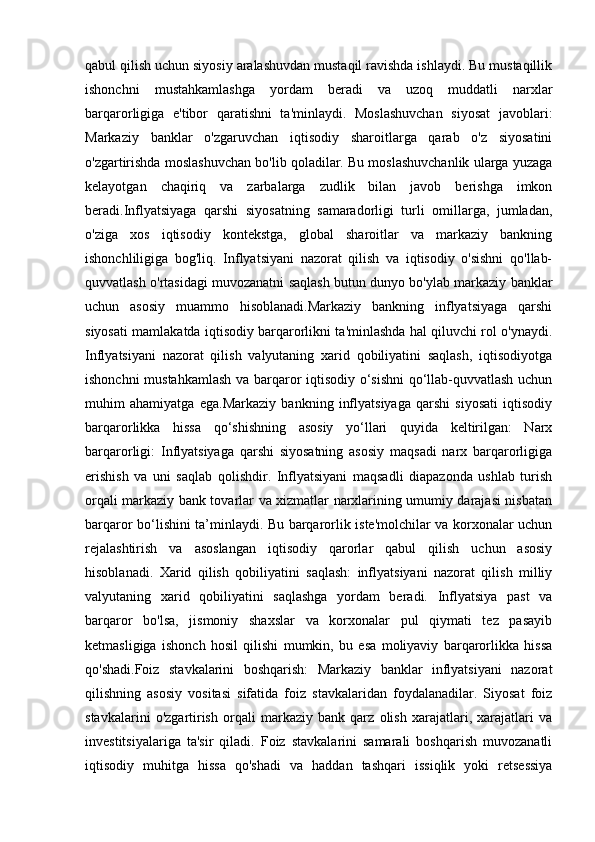 qabul qilish uchun siyosiy aralashuvdan mustaqil ravishda ishlaydi. Bu mustaqillik
ishonchni   mustahkamlashga   yordam   beradi   va   uzoq   muddatli   narxlar
barqarorligiga   e'tibor   qaratishni   ta'minlaydi.   Moslashuvchan   siyosat   javoblari:
Markaziy   banklar   o'zgaruvchan   iqtisodiy   sharoitlarga   qarab   o'z   siyosatini
o'zgartirishda moslashuvchan bo'lib qoladilar. Bu moslashuvchanlik ularga yuzaga
kelayotgan   chaqiriq   va   zarbalarga   zudlik   bilan   javob   berishga   imkon
beradi.Inflyatsiyaga   qarshi   siyosatning   samaradorligi   turli   omillarga,   jumladan,
o'ziga   xos   iqtisodiy   kontekstga,   global   sharoitlar   va   markaziy   bankning
ishonchliligiga   bog'liq.   Inflyatsiyani   nazorat   qilish   va   iqtisodiy   o'sishni   qo'llab-
quvvatlash o'rtasidagi muvozanatni saqlash butun dunyo bo'ylab markaziy banklar
uchun   asosiy   muammo   hisoblanadi.Markaziy   bankning   inflyatsiyaga   qarshi
siyosati mamlakatda iqtisodiy barqarorlikni ta'minlashda hal qiluvchi rol o'ynaydi.
Inflyatsiyani   nazorat   qilish   valyutaning   xarid   qobiliyatini   saqlash,   iqtisodiyotga
ishonchni mustahkamlash va barqaror iqtisodiy o‘sishni  qo‘llab-quvvatlash uchun
muhim   ahamiyatga   ega.Markaziy   bankning   inflyatsiyaga   qarshi   siyosati   iqtisodiy
barqarorlikka   hissa   qo‘shishning   asosiy   yo‘llari   quyida   keltirilgan:   Narx
barqarorligi:   Inflyatsiyaga   qarshi   siyosatning   asosiy   maqsadi   narx   barqarorligiga
erishish   va   uni   saqlab   qolishdir.   Inflyatsiyani   maqsadli   diapazonda   ushlab   turish
orqali markaziy bank tovarlar va xizmatlar narxlarining umumiy darajasi nisbatan
barqaror bo‘lishini ta’minlaydi. Bu barqarorlik iste'molchilar va korxonalar uchun
rejalashtirish   va   asoslangan   iqtisodiy   qarorlar   qabul   qilish   uchun   asosiy
hisoblanadi.   Xarid   qilish   qobiliyatini   saqlash:   inflyatsiyani   nazorat   qilish   milliy
valyutaning   xarid   qobiliyatini   saqlashga   yordam   beradi.   Inflyatsiya   past   va
barqaror   bo'lsa,   jismoniy   shaxslar   va   korxonalar   pul   qiymati   tez   pasayib
ketmasligiga   ishonch   hosil   qilishi   mumkin,   bu   esa   moliyaviy   barqarorlikka   hissa
qo'shadi.Foiz   stavkalarini   boshqarish:   Markaziy   banklar   inflyatsiyani   nazorat
qilishning   asosiy   vositasi   sifatida   foiz   stavkalaridan   foydalanadilar.   Siyosat   foiz
stavkalarini   o'zgartirish   orqali   markaziy   bank   qarz   olish   xarajatlari,   xarajatlari   va
investitsiyalariga   ta'sir   qiladi.   Foiz   stavkalarini   samarali   boshqarish   muvozanatli
iqtisodiy   muhitga   hissa   qo'shadi   va   haddan   tashqari   issiqlik   yoki   retsessiya 