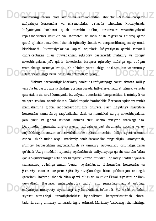 bosimining   oldini   oladi.Biznes   va   iste'molchilar   ishonchi:   Past   va   barqaror
inflyatsiya   korxonalar   va   iste'molchilar   o'rtasida   ishonchni   kuchaytiradi.
Inflyatsiyani   bashorat   qilish   mumkin   bo'lsa,   korxonalar   investitsiyalarni
rejalashtirishlari   mumkin   va   iste'molchilar   sotib   olish   to'g'risida   aniqroq   qaror
qabul qilishlari mumkin. Ishonch iqtisodiy faollik va barqarorlikning asosiy omili
hisoblanadi.   Investitsiyalar   va   kapital   oqimlari:   Inflyatsiyaga   qarshi   samarali
chora-tadbirlar   bilan   quvvatlangan   iqtisodiy   barqarorlik   mahalliy   va   xorijiy
investitsiyalarni   jalb   qiladi.   Investorlar   barqaror   iqtisodiy   muhitga   ega   bo lganʻ
mamlakatga   sarmoya   kiritib,   ish   o rinlari   yaratilishiga,   hosildorlikka   va   umumiy	
ʻ
iqtisodiy o sishga hissa qo shishi ehtimoli ko proq.	
ʻ ʻ ʻ
Valyuta barqarorligi: Markaziy bankning inflyatsiyaga qarshi siyosati milliy
valyuta barqarorligini saqlashga yordam beradi. Inflyatsiya nazorat qilinsa, valyuta
qadrsizlanishi xavfi kamayadi, bu valyuta bozorlarida barqarorlikni ta'minlaydi va
xalqaro savdoni osonlashtiradi.Global raqobatbardoshlik: Barqaror iqtisodiy muhit
mamlakatning   global   raqobatbardoshligini   oshiradi.   Past   inflyatsiya   sharoitida
korxonalar   samaraliroq   raqobatlasha   oladi   va   mamlakat   xorijiy   investitsiyalarni
jalb   qilish   va   global   savdoda   ishtirok   etish   uchun   qulayroq   sharoitga   ega.
Daromadlar   tengsizligining   pasayishi:   Inflyatsiya   past   daromadli   shaxslar   va   uy
xo'jaliklariga   nomutanosib   ravishda   ta'sir   qilishi   mumkin.   Inflyatsiyani   nazorat
ostida   ushlab   turish   orqali   markaziy   bank   daromadlar   tengsizligini   kamaytirish,
ijtimoiy   barqarorlikni   rag'batlantirish   va   umumiy   farovonlikni   oshirishga   hissa
qo'shadi.Uzoq muddatli iqtisodiy rejalashtirish: inflyatsiyaga qarshi choralar bilan
qo'llab-quvvatlangan iqtisodiy barqarorlik uzoq muddatli iqtisodiy jihatdan yanada
samaraliroq   bo'lishga   imkon   beradi.   rejalashtirish.   Hukumatlar,   korxonalar   va
jismoniy   shaxslar   barqaror   iqtisodiy   rivojlanishga   hissa   qo'shadigan   strategik
qarorlarni   ko'proq   ishonch   bilan   qabul   qilishlari   mumkin.Fiskal   siyosatni   qo'llab-
quvvatlash:   Barqaror   makroiqtisodiy   muhit,   shu   jumladan   nazorat   ostidagi
inflyatsiya,   moliyaviy   siyosatdagi   sa'y-harakatlarni   to'ldiradi.   Pul-kredit   va   fiskal
siyosat   o'rtasidagi   muvofiqlashtirish   iqtisodiyotni   barqarorlashtirish   chora-
tadbirlarining   umumiy   samaradorligini   oshiradi.Markaziy   bankning   ishonchliligi: 