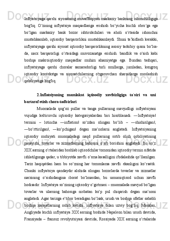 Inflyatsiyaga   qarshi   siyosatning   muvaffaqiyati   markaziy   bankning   ishonchliligiga
bog'liq.   O zining   inflyatsiya   maqsadlariga   erishish   bo yicha   kuchli   obro ga   egaʻ ʻ ʻ
bo lgan   markaziy   bank   bozor   ishtirokchilari   va   aholi   o rtasida   ishonchni	
ʻ ʻ
mustahkamlab,   iqtisodiy   barqarorlikni   mustahkamlaydi.   Shuni   ta kidlash   kerakki,	
ʼ
inflyatsiyaga qarshi siyosat  iqtisodiy barqarorlikning asosiy tarkibiy qismi bo lsa-	
ʻ
da,   narx   barqarorligi   o rtasidagi   muvozanatga   erishish.   bandlik   va   o'sish   kabi	
ʻ
boshqa   makroiqtisodiy   maqsadlar   muhim   ahamiyatga   ega.   Bundan   tashqari,
inflyatsiyaga   qarshi   choralar   samaradorligi   turli   omillarga,   jumladan,   kengroq
iqtisodiy   kontekstga   va   siyosatchilarning   o'zgaruvchan   sharoitlarga   moslashish
qobiliyatiga bog'liq.
2.Inflatsiyaning   mamlakat   iqtisodiy   xavfsizligiga   ta`siri   va   uni
bartaraf etish chora-tadbirlari
Muomalada   qog‘oz   pullar   va   tanga   pullarning   mavjudligi   inflyatsiyani
vujudga   keltiruvchi   iqtisodiy   kategoriyalardan   biri   hisoblanadi.   ―Inflyatsiya	
‖
termini   –   lotincha   ―inflation   so‘zdan   olingan   bo‘lib   –   ―shishirilgan ,	
‖ ‖
―bo‘rttirilgan ,   ―ko‘pchigan   degan   ma‘nolarni   anglatadi.   Inflyatsiyaning	
‖ ‖
iqtisodiy   mohiyati   muomaladagi   naqd   pullarning   sotib   olish   qobiliyatining
pasayishi,   tovarlar   va   xizmatlarning   bahosini   o‘sib   borishini   anglatadi.   Bu   so‘z
XIX asrning o‘rtalaridan boshlab iqtisodchilar tomonidan iqtisodiy termin sifatida
ishlatilgunga qadar, u tibbiyotda xavfli o‘sma kasalligini ifodalashda qo‘llanilgan.
Tarix   haqiqatdan   ham   bu   so‘zning   har   tomonlama   xavfli   ekanligini   ko‘rsatdi.
Chunki   inflyatsiya   qandaydir   alohida   olingan   bozorlarda   tovarlar   va   xizmatlar
narxining   o‘sishidangina   iborat   bo‘lmasdan,   bu   umumiqtisod   uchun   xavfli
hodisadir. Inflyatsiya so‘zining iqtisodiy o‘girtmasi – muomalada mavjud bo‘lgan
tovarlar   va   ularning   bahosiga   nisbatan   ko‘p   pul   chiqarish   degan   ma‘noni
anglatadi. Agar tarixga e‘tibor beradigan bo‘lsak, urush va boshqa ofatlar sababli
boshqa   xarajatlarning   oshib   ketishi,   inflyatsiya   bilan   uzviy   bog‘liq.   Masalan,
Angliyada kuchli inflyatsiya XIX asrning boshida Napaleon bilan urush davrida,
Fransiyada   –   fransuz   revolyutsiyasi   davrida,   Rossiyada   XIX   asrning   o‘rtalarida 