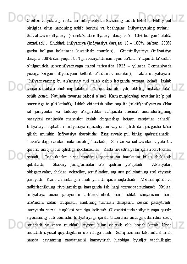 Chet   el   valyutasiga   nisbatan   milliy   valyuta   kursining   tushib   ketishi;     Milliy   pul
birligida   oltin   narxining   oshib   borishi   va   boshqalar.   Inflyatsiyaning   turlari:  	

Sudraluvchi inflyatsiya (mamlakatda inflyatsiya darajasi 5 – 10% bo‘lgan holatda
kuzatiladi);    Shiddatli   inflyatsiya  (inflyatsiya  darajasi  10  – 100%, ba‘zan,  200%	

gacha   bo‘lgan   holatlarda   kuzatilishi   mumkin);     Giperinflyatsiya   (inflyatsiya	

darajasi 200% dan yuqori bo‘lgan vaziyatda namoyon bo‘ladi. Yuqorida ta‘kidlab
o‘tilganidek,   giperinflyatsiyaga   misol   tariqasida   1923   –   yillarda   Germaniyada
yuzaga   kelgan   inflyatsiyani   keltirib   o‘tishimiz   mumkin);     Talab   inflyatsiyasi.	

(Inflyatsiyaning   bu   an‘anaviy   turi   talab   oshib   ketganda   yuzaga   keladi.   Ishlab
chiqarish sohasi  aholining talabini to‘la qondira olmaydi, taklifiga nisbatan talab
oshib ketadi. Natijada tovarlar bahosi  o‘sadi. Kam miqdordagi tovarlar ko‘p pul
massasiga to‘g‘ri keladi);     Ishlab chiqarish bilan bog’liq (taklif) inflyatsiya. (Har
xil   jarayonlar   va   tarkibiy   o‘zgarishlar   natijasida   mehnat   unumdorligining
pasayishi   natijasida   mahsulot   ishlab   chiqarishga   ketgan   xarajatlar   oshadi).
Inflyatsiya   oqibatlari   Inflyatsiya   iqtisodiyotni   vayron   qilish   darajasigacha   ta'sir
qilishi   mumkin.   Inflyatsiya   sharoitida:     Eng   avvalo   pul   birligi   qadrsizlanadi;   
Tovarlardagi   narxlar   mutanosibligi   buziladi;     Xaridor   va   sotuvchilar   u   yoki   bu
qarorni  aniq  qabul  qilishga   ikkilanadilar;     Katta  investitsiyalar   qilish   xavf-xatari
oshadi;     Tadbirkorlar   qisqa   muddatli   qarorlar   va   harakatlar   bilan   cheklanib
qolishadi;     Shaxsiy   jamg`armalar   o`z   qadrini   yo`qotadi;     Aktsiyalar,
obligatsiyalar, cheklar, veksellar, sertifikatlar, sug`urta polislarining real  qiymati
pasayadi.     Kam   ta'minlangan   aholi   yanada   qashshoqlashadi;     Mehnat   qilish   va
tadbirkorlikning   rivojlanishiga   karaganda   ish   haqi   tezroqqadrsizlanadi.   Xullas,
inflyatsiya   bozor   jarayonini   tartibsizlantirib,   ham   ishlab   chiqarishni,   ham
iste'molni   izdan   chiqaradi,   aholining   turmush   darajasini   keskin   pasaytiradi,
jamiyatda   sotsial   tanglikni   vujudga   keltiradi.   O`zbekistonda   inflyatsiyaga   qarshi
siyosatning olib borilishi. Inflyatsiyaga qarshi tadbirlarni amalga oshirishni uzoq
muddatli   va   qisqa   muddatli   siyosat   bilan   qo`shib   olib   borish   kerak.   Uzoq
muddatli   siyosat   quyidagilarni   o`z   ichiga   oladi:     Soliq   tizimini   takomillashtirish
hamda   davlatning   xarajatlarini   kamaytirish   hisobiga   byudjet   taqchilligini 
