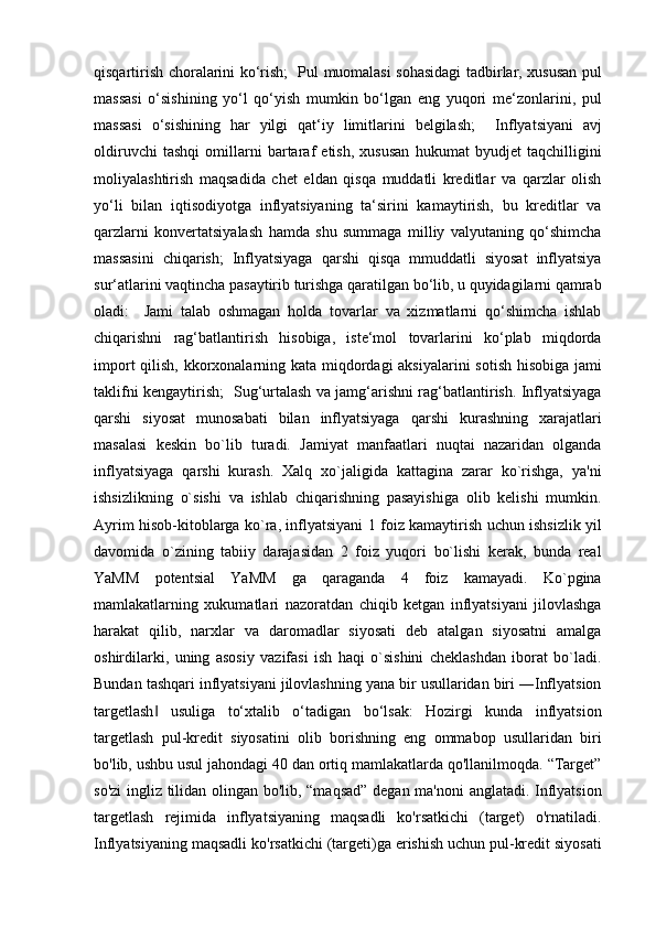 qisqartirish choralarini ko‘rish;     Pul muomalasi sohasidagi tadbirlar, xususan pul
massasi   o‘sishining   yo‘l   qo‘yish   mumkin   bo‘lgan   eng   yuqori   me‘zonlarini,   pul
massasi   o‘sishining   har   yilgi   qat‘iy   limitlarini   belgilash;     Inflyatsiyani   avj
oldiruvchi   tashqi   omillarni   bartaraf   etish,   xususan   hukumat   byudjet   taqchilligini
moliyalashtirish   maqsadida   chet   eldan   qisqa   muddatli   kreditlar   va   qarzlar   olish
yo‘li   bilan   iqtisodiyotga   inflyatsiyaning   ta‘sirini   kamaytirish,   bu   kreditlar   va
qarzlarni   konvertatsiyalash   hamda   shu   summaga   milliy   valyutaning   qo‘shimcha
massasini   chiqarish;   Inflyatsiyaga   qarshi   qisqa   mmuddatli   siyosat   inflyatsiya
sur‘atlarini vaqtincha pasaytirib turishga qaratilgan bo‘lib, u quyidagilarni qamrab
oladi:     Jami   talab   oshmagan   holda   tovarlar   va   xizmatlarni   qo‘shimcha   ishlab
chiqarishni   rag‘batlantirish   hisobiga,   iste‘mol   tovarlarini   ko‘plab   miqdorda
import  qilish, kkorxonalarning kata miqdordagi  aksiyalarini  sotish hisobiga  jami
taklifni kengaytirish;     Sug‘urtalash va jamg‘arishni rag‘batlantirish. Inflyatsiyaga
qarshi   siyosat   munosabati   bilan   inflyatsiyaga   qarshi   kurashning   xarajatlari
masalasi   keskin   bo`lib   turadi.   Jamiyat   manfaatlari   nuqtai   nazaridan   olganda
inflyatsiyaga   qarshi   kurash.   Xalq   xo`jaligida   kattagina   zarar   ko`rishga,   ya'ni
ishsizlikning   o`sishi   va   ishlab   chiqarishning   pasayishiga   olib   kelishi   mumkin.
Ayrim hisob-kitoblarga ko`ra, inflyatsiyani 1 foiz kamaytirish uchun ishsizlik yil
davomida   o`zining   tabiiy   darajasidan   2   foiz   yuqori   bo`lishi   kerak,   bunda   real
YaMM   potentsial   YaMM   ga   qaraganda   4   foiz   kamayadi.   Ko`pgina
mamlakatlarning   xukumatlari   nazoratdan   chiqib   ketgan   inflyatsiyani   jilovlashga
harakat   qilib,   narxlar   va   daromadlar   siyosati   deb   atalgan   siyosatni   amalga
oshirdilarki,   uning   asosiy   vazifasi   ish   haqi   o`sishini   cheklashdan   iborat   bo`ladi.
Bundan tashqari inflyatsiyani jilovlashning yana bir usullaridan biri ―Inflyatsion
targetlash   usuliga   to‘xtalib   o‘tadigan   bo‘lsak:   Hozirgi   kunda   inflyatsion‖
targetlash   pul-kredit   siyosatini   olib   borishning   eng   ommabop   usullaridan   biri
bo'lib, ushbu usul jahondagi 40 dan ortiq mamlakatlarda qo'llanilmoqda. “Target”
so'zi  ingliz tilidan olingan bo'lib, “maqsad” degan ma'noni  anglatadi. Inflyatsion
targetlash   rejimida   inflyatsiyaning   maqsadli   ko'rsatkichi   (target)   o'rnatiladi.
Inflyatsiyaning maqsadli ko'rsatkichi (targeti)ga erishish uchun pul-kredit siyosati 
