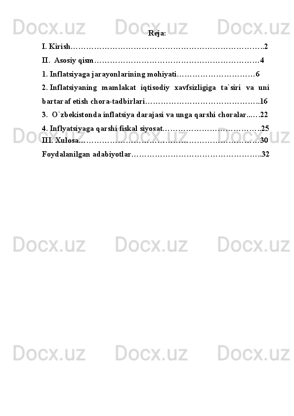 Reja:
I.  Kirish………………………………………………………………..2
II.   Asosiy qism………………………………………………………4
1.  Inflatsiyaga  jarayonlari ning mohiyati…………………………6
2.  Inflatsiyaning   mamlakat   iqtisodiy   xavfsizligiga   ta`siri   va   uni
bartaraf etish chora-tadbirlari……………………………………..16
3.   O`zbekistonda inflatsiya darajasi va unga qarshi choralar..….22
4.  Inflyatsiyaga qarshi fiskal siyosat ………………………………..25
III.  Xulosa……………………………………………………………30
Foydalanilgan adabiyotlar…………………………………………..32 