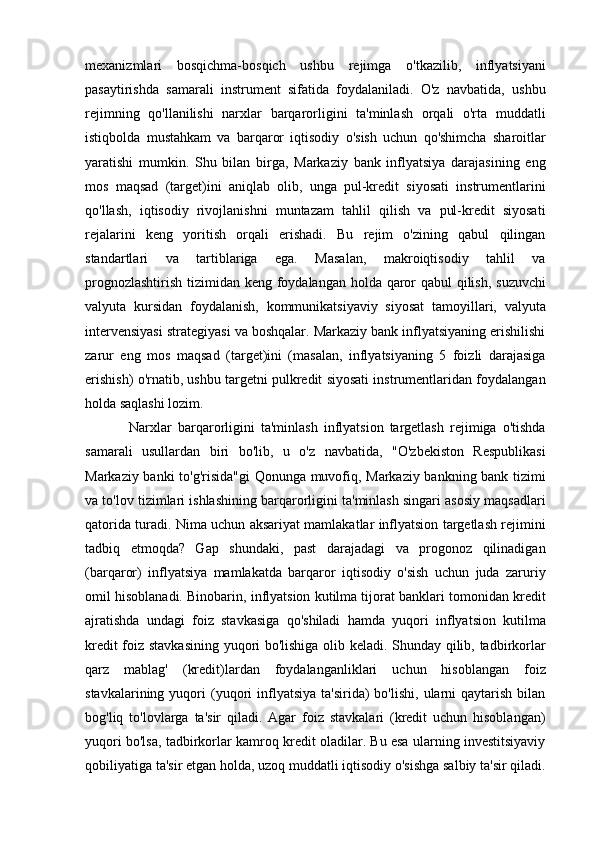 mexanizmlari   bosqichma-bosqich   ushbu   rejimga   o'tkazilib,   inflyatsiyani
pasaytirishda   samarali   instrument   sifatida   foydalaniladi.   O'z   navbatida,   ushbu
rejimning   qo'llanilishi   narxlar   barqarorligini   ta'minlash   orqali   o'rta   muddatli
istiqbolda   mustahkam   va   barqaror   iqtisodiy   o'sish   uchun   qo'shimcha   sharoitlar
yaratishi   mumkin.   Shu   bilan   birga,   Markaziy   bank   inflyatsiya   darajasining   eng
mos   maqsad   (target)ini   aniqlab   olib,   unga   pul-kredit   siyosati   instrumentlarini
qo'llash,   iqtisodiy   rivojlanishni   muntazam   tahlil   qilish   va   pul-kredit   siyosati
rejalarini   keng   yoritish   orqali   erishadi.   Bu   rejim   o'zining   qabul   qilingan
standartlari   va   tartiblariga   ega.   Masalan,   makroiqtisodiy   tahlil   va
prognozlashtirish tizimidan keng foydalangan holda qaror  qabul  qilish, suzuvchi
valyuta   kursidan   foydalanish,   kommunikatsiyaviy   siyosat   tamoyillari,   valyuta
intervensiyasi strategiyasi va boshqalar. Markaziy bank inflyatsiyaning erishilishi
zarur   eng   mos   maqsad   (target)ini   (masalan,   inflyatsiyaning   5   foizli   darajasiga
erishish) o'rnatib, ushbu targetni pulkredit siyosati instrumentlaridan foydalangan
holda saqlashi lozim. 
Narxlar   barqarorligini   ta'minlash   inflyatsion   targetlash   rejimiga   o'tishda
samarali   usullardan   biri   bo'lib,   u   o'z   navbatida,   "O'zbekiston   Respublikasi
Markaziy banki to'g'risida"gi  Qonunga muvofiq, Markaziy bankning bank tizimi
va to'lov tizimlari ishlashining barqarorligini ta'minlash singari asosiy maqsadlari
qatorida turadi. Nima uchun aksariyat mamlakatlar inflyatsion targetlash rejimini
tadbiq   etmoqda?   Gap   shundaki,   past   darajadagi   va   progonoz   qilinadigan
(barqaror)   inflyatsiya   mamlakatda   barqaror   iqtisodiy   o'sish   uchun   juda   zaruriy
omil hisoblanadi. Binobarin, inflyatsion kutilma tijorat banklari tomonidan kredit
ajratishda   undagi   foiz   stavkasiga   qo'shiladi   hamda   yuqori   inflyatsion   kutilma
kredit foiz stavkasining yuqori bo'lishiga olib keladi. Shunday qilib, tadbirkorlar
qarz   mablag'   (kredit)lardan   foydalanganliklari   uchun   hisoblangan   foiz
stavkalarining  yuqori   (yuqori   inflyatsiya   ta'sirida)   bo'lishi,  ularni   qaytarish  bilan
bog'liq   to'lovlarga   ta'sir   qiladi.   Agar   foiz   stavkalari   (kredit   uchun   hisoblangan)
yuqori bo'lsa, tadbirkorlar kamroq kredit oladilar. Bu esa ularning investitsiyaviy
qobiliyatiga ta'sir etgan holda, uzoq muddatli iqtisodiy o'sishga salbiy ta'sir qiladi. 
