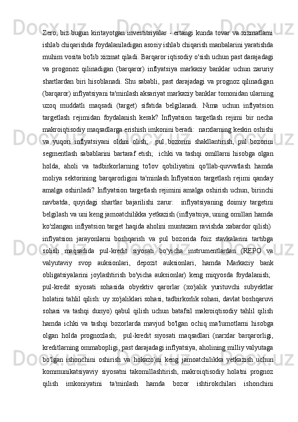 Zero, biz bugun kiritayotgan  investitsiyalar  -  ertangi  kunda tovar  va  xizmatlarni
ishlab chiqarishda foydalaniladigan asosiy ishlab chiqarish manbalarini yaratishda
muhim vosita bo'lib xizmat qiladi. Barqaror iqtisodiy o'sish uchun past darajadagi
va   progonoz   qilinadigan   (barqaror)   inflyatsiya   markaziy   banklar   uchun   zaruriy
shartlardan biri  hisoblanadi. Shu sababli, past  darajadagi va prognoz qilinadigan
(barqaror) inflyatsiyani ta'minlash aksariyat markaziy banklar tomonidan ularning
uzoq   muddatli   maqsadi   (target)   sifatida   belgilanadi.   Nima   uchun   inflyatsion
targetlash   rejimidan   foydalanish   kerak?   Inflyatsion   targetlash   rejimi   bir   necha
makroiqtisodiy maqsadlarga erishish imkonini beradi:   narxlarning keskin oshishi
va   yuqori   inflyatsiyani   oldini   olish;     pul   bozorini   shakllantirish,   pul   bozorini
segmentlash   sabablarini   bartaraf   etish;     ichki   va   tashqi   omillarni   hisobga   olgan
holda,   aholi   va   tadbirkorlarning   to'lov   qobiliyatini   qo'llab-quvvatlash   hamda
moliya   sektorining   barqarorligini   ta'minlash.Inflyatsion   targetlash   rejimi   qanday
amalga oshiriladi? Inflyatsion targetlash rejimini amalga oshirish uchun, birinchi
navbatda,   quyidagi   shartlar   bajarilishi   zarur:     inflyatsiyaning   doimiy   targetini
belgilash va uni keng jamoatchilikka yetkazish (inflyatsiya, uning omillari hamda
ko'zlangan inflyatsion target haqida aholini muntazam ravishda xabardor qilish)   
inflyatsion   jarayonlarni   boshqarish   va   pul   bozorida   foiz   stavkalarini   tartibga
solish   maqsadida   pul-kredit   siyosati   bo'yicha   instrumentlardan   (REPO   va
valyutaviy   svop   auksionlari,   depozit   auksionlari,   hamda   Markaziy   bank
obligatsiyalarini   joylashtirish   bo'yicha   auksionlar)   keng   miqyosda   foydalanish;   
pul-kredit   siyosati   sohasida   obyektiv   qarorlar   (xo'jalik   yurituvchi   subyektlar
holatini tahlil qilish: uy xo'jaliklari sohasi, tadbirkorlik sohasi, davlat boshqaruvi
sohasi   va   tashqi   dunyo)   qabul   qilish   uchun   batafsil   makroiqtisodiy   tahlil   qilish
hamda   ichki   va   tashqi   bozorlarda   mavjud   bo'lgan   ochiq   ma'lumotlarni   hisobga
olgan   holda   prognozlash;     pul-kredit   siyosati   maqsadlari   (narxlar   barqarorligi,
kreditlarning ommabopligi, past darajadagi inflyatsiya, aholining milliy valyutaga
bo'lgan   ishonchini   oshirish   va   hokazo)ni   keng   jamoatchilikka   yetkazish   uchun
kommunikatsiyaviy   siyosatni   takomillashtirish,   makroiqtisodiy   holatni   prognoz
qilish   imkoniyatini   ta'minlash   hamda   bozor   ishtirokchilari   ishonchini 