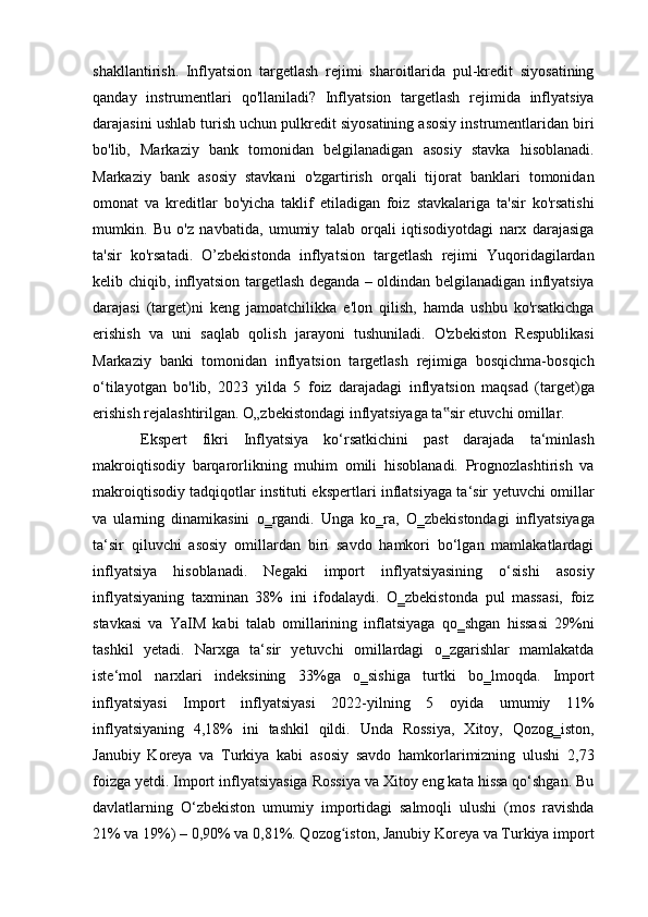 shakllantirish.   Inflyatsion   targetlash   rejimi   sharoitlarida   pul-kredit   siyosatining
qanday   instrumentlari   qo'llaniladi?   Inflyatsion   targetlash   rejimida   inflyatsiya
darajasini ushlab turish uchun pulkredit siyosatining asosiy instrumentlaridan biri
bo'lib,   Markaziy   bank   tomonidan   belgilanadigan   asosiy   stavka   hisoblanadi.
Markaziy   bank   asosiy   stavkani   o'zgartirish   orqali   tijorat   banklari   tomonidan
omonat   va   kreditlar   bo'yicha   taklif   etiladigan   foiz   stavkalariga   ta'sir   ko'rsatishi
mumkin.   Bu   o'z   navbatida,   umumiy   talab   orqali   iqtisodiyotdagi   narx   darajasiga
ta'sir   ko'rsatadi.   O’zbekistonda   inflyatsion   targetlash   rejimi   Yuqoridagilardan
kelib chiqib, inflyatsion targetlash deganda – oldindan belgilanadigan inflyatsiya
darajasi   (target)ni   keng   jamoatchilikka   e'lon   qilish,   hamda   ushbu   ko'rsatkichga
erishish   va   uni   saqlab   qolish   jarayoni   tushuniladi.   O'zbekiston   Respublikasi
Markaziy   banki   tomonidan   inflyatsion   targetlash   rejimiga   bosqichma-bosqich
o‘tilayotgan   bo'lib,   2023   yilda   5   foiz   darajadagi   inflyatsion   maqsad   (target)ga
erishish rejalashtirilgan. O„zbekistondagi inflyatsiyaga ta sir etuvchi omillar. ‟
Ekspert   fikri   Inflyatsiya   ko‘rsatkichini   past   darajada   ta‘minlash
makroiqtisodiy   barqarorlikning   muhim   omili   hisoblanadi.   Prognozlashtirish   va
makroiqtisodiy tadqiqotlar instituti ekspertlari inflatsiyaga ta‘sir yetuvchi omillar
va   ularning   dinamikasini   o‗rgandi.   Unga   ko‗ra,   O‗zbekistondagi   inflyatsiyaga
ta‘sir   qiluvchi   asosiy   omillardan   biri   savdo   hamkori   bo‘lgan   mamlakatlardagi
inflyatsiya   hisoblanadi.   Negaki   import   inflyatsiyasining   o‘sishi   asosiy
inflyatsiyaning   taxminan   38%   ini   ifodalaydi.   O‗zbekistonda   pul   massasi,   foiz
stavkasi   va   YaIM   kabi   talab   omillarining   inflatsiyaga   qo‗shgan   hissasi   29%ni
tashkil   yetadi.   Narxga   ta‘sir   yetuvchi   omillardagi   o‗zgarishlar   mamlakatda
iste‘mol   narxlari   indeksining   33%ga   o‗sishiga   turtki   bo‗lmoqda.   Import
inflyatsiyasi   Import   inflyatsiyasi   2022-yilning   5   oyida   umumiy   11%
inflyatsiyaning   4,18%   ini   tashkil   qildi.   Unda   Rossiya,   Xitoy,   Qozog‗iston,
Janubiy   Koreya   va   Turkiya   kabi   asosiy   savdo   hamkorlarimizning   ulushi   2,73
foizga yetdi. Import inflyatsiyasiga Rossiya va Xitoy eng kata hissa qo‘shgan. Bu
davlatlarning   O‘zbekiston   umumiy   importidagi   salmoqli   ulushi   (mos   ravishda
21% va 19%) – 0,90% va 0,81%. Qozog iston, Janubiy Koreya va Turkiya import	
ʻ 