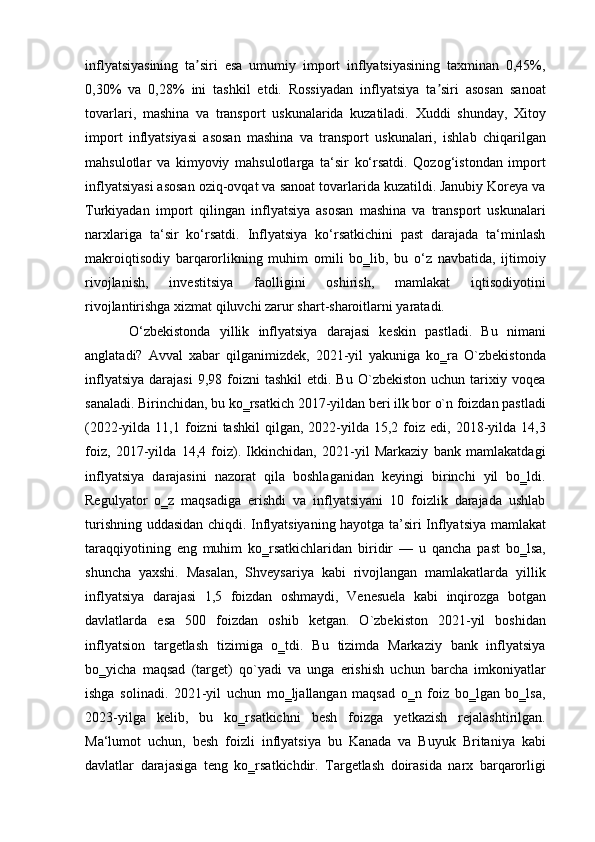 inflyatsiyasining   ta siri   esa   umumiy   import   inflyatsiyasining   taxminan   0,45%,ʼ
0,30%   va   0,28%   ini   tashkil   etdi.   Rossiyadan   inflyatsiya   ta siri   asosan   sanoat	
ʼ
tovarlari,   mashina   va   transport   uskunalarida   kuzatiladi.   Xuddi   shunday,   Xitoy
import   inflyatsiyasi   asosan   mashina   va   transport   uskunalari,   ishlab   chiqarilgan
mahsulotlar   va   kimyoviy   mahsulotlarga   ta‘sir   ko‘rsatdi.   Qozog‘istondan   import
inflyatsiyasi asosan oziq-ovqat va sanoat tovarlarida kuzatildi. Janubiy Koreya va
Turkiyadan   import   qilingan   inflyatsiya   asosan   mashina   va   transport   uskunalari
narxlariga   ta‘sir   ko‘rsatdi.   Inflyatsiya   ko‘rsatkichini   past   darajada   ta‘minlash
makroiqtisodiy   barqarorlikning   muhim   omili   bo‗lib,   bu   o‘z   navbatida,   ijtimoiy
rivojlanish,   investitsiya   faolligini   oshirish,   mamlakat   iqtisodiyotini
rivojlantirishga xizmat qiluvchi zarur shart-sharoitlarni yaratadi. 
O‘zbekistonda   yillik   inflyatsiya   darajasi   keskin   pastladi.   Bu   nimani
anglatadi?   Avval   xabar   qilganimizdek,   2021-yil   yakuniga   ko‗ra   O`zbekistonda
inflyatsiya   darajasi  9,98  foizni   tashkil  etdi.  Bu   O`zbekiston  uchun  tarixiy  voqea
sanaladi. Birinchidan, bu ko‗rsatkich 2017-yildan beri ilk bor o`n foizdan pastladi
(2022-yilda  11,1  foizni   tashkil   qilgan,  2022-yilda   15,2  foiz  edi,  2018-yilda  14,3
foiz,   2017-yilda   14,4   foiz).   Ikkinchidan,   2021-yil   Markaziy   bank   mamlakatdagi
inflyatsiya   darajasini   nazorat   qila   boshlaganidan   keyingi   birinchi   yil   bo‗ldi.
Regulyator   o‗z   maqsadiga   erishdi   va   inflyatsiyani   10   foizlik   darajada   ushlab
turishning uddasidan chiqdi. Inflyatsiyaning hayotga ta’siri Inflyatsiya mamlakat
taraqqiyotining   eng   muhim   ko‗rsatkichlaridan   biridir   —   u   qancha   past   bo‗lsa,
shuncha   yaxshi.   Masalan,   Shveysariya   kabi   rivojlangan   mamlakatlarda   yillik
inflyatsiya   darajasi   1,5   foizdan   oshmaydi,   Venesuela   kabi   inqirozga   botgan
davlatlarda   esa   500   foizdan   oshib   ketgan.   O`zbekiston   2021-yil   boshidan
inflyatsion   targetlash   tizimiga   o‗tdi.   Bu   tizimda   Markaziy   bank   inflyatsiya
bo‗yicha   maqsad   (target)   qo`yadi   va   unga   erishish   uchun   barcha   imkoniyatlar
ishga   solinadi.   2021-yil   uchun   mo‗ljallangan   maqsad   o‗n   foiz   bo‗lgan   bo‗lsa,
2023-yilga   kelib,   bu   ko‗rsatkichni   besh   foizga   yetkazish   rejalashtirilgan.
Ma‘lumot   uchun,   besh   foizli   inflyatsiya   bu   Kanada   va   Buyuk   Britaniya   kabi
davlatlar   darajasiga   teng   ko‗rsatkichdir.   Targetlash   doirasida   narx   barqarorligi 