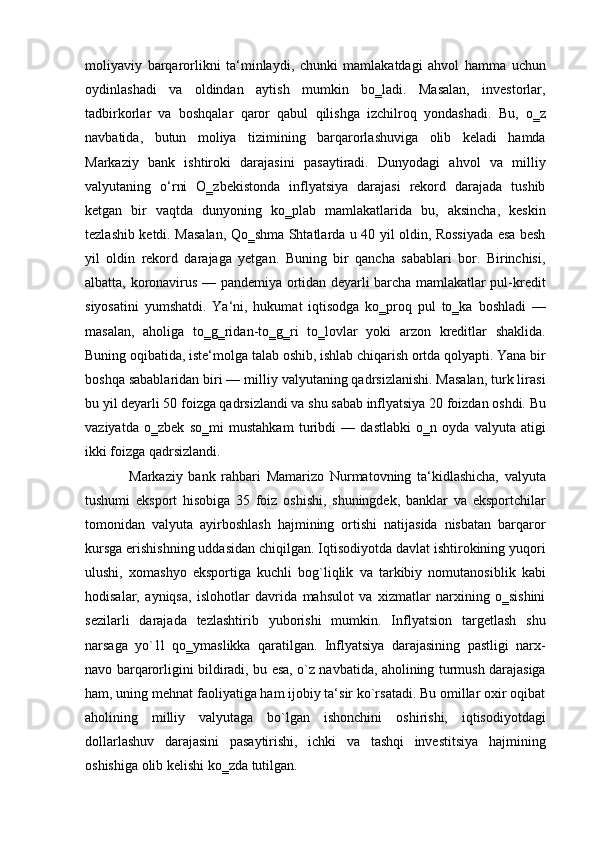 moliyaviy   barqarorlikni   ta‘minlaydi,   chunki   mamlakatdagi   ahvol   hamma   uchun
oydinlashadi   va   oldindan   aytish   mumkin   bo‗ladi.   Masalan,   investorlar,
tadbirkorlar   va   boshqalar   qaror   qabul   qilishga   izchilroq   yondashadi.   Bu,   o‗z
navbatida,   butun   moliya   tizimining   barqarorlashuviga   olib   keladi   hamda
Markaziy   bank   ishtiroki   darajasini   pasaytiradi.   Dunyodagi   ahvol   va   milliy
valyutaning   o‘rni   O‗zbekistonda   inflyatsiya   darajasi   rekord   darajada   tushib
ketgan   bir   vaqtda   dunyoning   ko‗plab   mamlakatlarida   bu,   aksincha,   keskin
tezlashib ketdi. Masalan, Qo‗shma Shtatlarda u 40 yil oldin, Rossiyada esa besh
yil   oldin   rekord   darajaga   yetgan.   Buning   bir   qancha   sabablari   bor.   Birinchisi,
albatta, koronavirus — pandemiya ortidan deyarli barcha mamlakatlar pul-kredit
siyosatini   yumshatdi.   Ya‘ni,   hukumat   iqtisodga   ko‗proq   pul   to‗ka   boshladi   —
masalan,   aholiga   to‗g‗ridan-to‗g‗ri   to‗lovlar   yoki   arzon   kreditlar   shaklida.
Buning oqibatida, iste‘molga talab oshib, ishlab chiqarish ortda qolyapti. Yana bir
boshqa sabablaridan biri — milliy valyutaning qadrsizlanishi. Masalan, turk lirasi
bu yil deyarli 50 foizga qadrsizlandi va shu sabab inflyatsiya 20 foizdan oshdi. Bu
vaziyatda   o‗zbek   so‗mi   mustahkam   turibdi   —   dastlabki   o‗n   oyda   valyuta   atigi
ikki foizga qadrsizlandi. 
Markaziy   bank   rahbari   Mamarizo   Nurmatovning   ta‘kidlashicha,   valyuta
tushumi   eksport   hisobiga   35   foiz   oshishi,   shuningdek,   banklar   va   eksportchilar
tomonidan   valyuta   ayirboshlash   hajmining   ortishi   natijasida   nisbatan   barqaror
kursga erishishning uddasidan chiqilgan. Iqtisodiyotda davlat ishtirokining yuqori
ulushi,   xomashyo   eksportiga   kuchli   bog`liqlik   va   tarkibiy   nomutanosiblik   kabi
hodisalar,   ayniqsa,   islohotlar   davrida   mahsulot   va   xizmatlar   narxining   o‗sishini
sezilarli   darajada   tezlashtirib   yuborishi   mumkin.   Inflyatsion   targetlash   shu
narsaga   yo`1l   qo‗ymaslikka   qaratilgan.   Inflyatsiya   darajasining   pastligi   narx-
navo barqarorligini bildiradi, bu esa, o`z navbatida, aholining turmush darajasiga
ham, uning mehnat faoliyatiga ham ijobiy ta‘sir ko`rsatadi. Bu omillar oxir oqibat
aholining   milliy   valyutaga   bo`lgan   ishonchini   oshirishi,   iqtisodiyotdagi
dollarlashuv   darajasini   pasaytirishi,   ichki   va   tashqi   investitsiya   hajmining
oshishiga olib kelishi ko‗zda tutilgan. 
