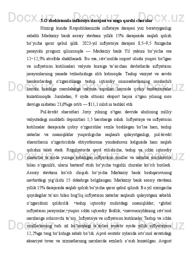 3.O`zbekistonda inflatsiya darajasi va unga qarshi choralar
Hozirgi   kunda   Respublikamizda   inflatsiya   darajasi   yuz   beratoyganligi
sababli   Markaziy   bank   asosiy   stavkani   yillik   15%   darajasida   saqlab   qolish
bo’yicha   qaror   qabul   qildi.   2023-yil   inflyatsiya   darajasi   8,5−9,5   foizgacha
pasayishi   prognoz   qilinmoqda   —   Markaziy   bank   Yil   yakuni   bo‘yicha   esa
12−12,5%  atrofida  shakllanadi. Bu  esa,  iste’molda import  ulushi  yuqori  bo‘lgan
va   inflyatsion   kutilmalari   valyuta   kursiga   ta’sirchan   davlatlarda   inflyatsion
jarayonlarning   yanada   tezlashishiga   olib   kelmoqda.   Tashqi   vaziyat   va   savdo
hamkorlardagi   o‘zgarishlarga   tashqi   iqtisodiy   munosabatlarning   moslashib
borishi   hisobiga   mamlakatga   valyuta   oqimlari   hajmida   ijobiy   tendentsiyalar
kuzatilmoqda.   Jumladan,   9   oyda   oltinsiz   eksport   hajmi   o‘tgan   yilning   mos
davriga nisbatan 23,6%ga ortib — $11,1 mlrd.ni tashkil etdi. 
Pul-kredit   sharoitlari   Joriy   yilning   o‘tgan   davrida   aholining   milliy
valyutadagi   muddatli   depozitlari   1,5   barobarga   oshdi.   Inflyatsiya   va   inflyatsion
kutilmalar   darajasida   ijobiy   o‘zgarishlar   sezila   boshlagan   bo‘lsa   ham,   tashqi
xatarlar   va   noaniqliklar   yuqoriligicha   saqlanib   qolayotganligi,   pul-kredit
sharoitlarini   o‘zgartirishda   ehtiyotkorona   yondashuvni   kelgusida   ham   saqlab
qolishni   talab   etadi.   Regulyatorda   qayd   etilishicha,   tashqi   va   ichki   iqtisodiy
sharoitlar   ta’sirida   yuzaga   keladigan   inflyatsion   omillar   va   xatarlar   sinchkovlik
bilan   o‘rganilib,   ularni   bartaraf   etish   bo‘yicha   tegishli   choralar   ko‘rib   boriladi.
Asosiy   stavkani   ko‘rib   chiqish   bo‘yicha   Markaziy   bank   boshqaruvining
navbatdagi   yig‘ilishi   15   dekabrga   belgilangan.   Markaziy   bank   asosiy   stavkani
yillik 15% darajasida saqlab qolish bo‘yicha qaror qabul qilindi. Bu yil oxirigacha
quyidagilar   ta’siri   bilan   bog‘liq   inflyatsion   xatarlar   saqlanib   qolayotgani   sababli
o‘zgarishsiz   qoldirildi:   tashqi   iqtisodiy   muhitdagi   noaniqliklar;   •global
inflyatsion   jarayonlar;•yuqori   ichki   iqtisodiy   faollik;   •mavsumiylikning   iste’mol
narxlariga oshiruvchi ta’siri. Inflyatsiya va inflyatsion kutilmalar Tashqi va ichki
omillarlarning   turli   xil   ko‘lamdagi   ta’sirlari   sentabr   oyida   yillik   inflyatsiyani
12,2%ga teng bo‘lishiga sabab bo‘ldi. Aprel-sentabr oylarida iste’mol savatidagi
aksariyat   tovar   va   xizmatlarning   narxlarida   sezilarli   o‘sish   kuzatilgan.   Avgust 