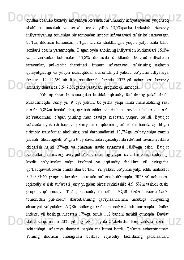 oyidan boshlab bazaviy inflyatsiya ko‘rsatkichi umumiy inflyatsiyadan yuqoriroq
shakllana   boshladi   va   sentabr   oyida   yillik   12,7%gacha   tezlashdi.   Bazaviy
inflyatsiyaning  oshishiga   bir   tomondan import  inflyatsiyasi  ta’sir  ko‘rsatayotgan
bo‘lsa,   ikkinchi   tomondan,   o‘tgan   davrda   shakllangan   yuqori   yalpi   ichki   talab
sezilarli bosim yaratmoqda. O‘tgan oyda aholining inflyatsion kutilmalari 15,2%
va   tadbirkorlar   kutilmalari   13,8%   doirasida   shakllandi.   Mavjud   inflyatsion
jarayonlar,   pul-kredit   sharoitlari,   import   inflyatsiyasi   ta’sirining   saqlanib
qolayotganligi   va   yuqori   noaniqliklar   sharoitida   yil   yakuni   bo‘yicha   inflyatsiya
darajasi   12−12,5%   atrofida   shakllanishi   hamda   2023-yil   uchun   esa   bazaviy
ssenariy doirasida 8,5−9,5%gacha pasayishi prognoz qilinmoqda. 
Yilning   ikkinchi   choragidan   boshlab   iqtisodiy   faollikning   jadallashishi
kuzatilmoqda.   Joriy   yil   9   oyi   yakuni   bo‘yicha   yalpi   ichki   mahsulotning   real
o‘sishi   5,8%ni   tashkil   etib,   qurilish   ishlari   va   chakana   savdo   sohalarida   o‘sish
ko‘rsatkichlari   o‘tgan   yilning   mos   davriga   nisbatan   yuqori   bo‘ldi.   Byudjet
sohasida   oylik   ish   haqi   va   pensiyalar   miqdorining   oshirilishi   hamda   ajratilgan
ijtimoiy   transfertlar   aholining   real   daromadlarini   10,7%ga   ko‘payishiga   zamin
yaratdi. Shuningdek, o‘tgan 9 oy davomida iqtisodiyotda iste’mol tovarlari ishlab
chiqarish   hajmi   27%ga   va   chakana   savdo   aylanmasi   10,8%ga   oshdi.   Budjet
xarajatlari, transchegaraviy pul o‘tkazmalarning yuqori sur’atlari va iqtisodiyotga
kredit   qo‘yilmalar   yalpi   iste’mol   va   iqtisodiy   faollikni   yil   oxirgacha
qo‘llabquvvatlovchi omillardan bo‘ladi. Yil yakuni bo‘yicha yalpi ichki mahsulot
5,2−5,8%lik prognoz koridori  doirasida  bo‘lishi  kutilmoqda. 2023 yil  uchun esa
iqtisodiy o‘sish sur’atlari joriy yilgidan biroz sekinlashib 4,5−5%ni tashkil etishi
prognoz   qilinmoqda.   Tashqi   iqtisodiy   sharoitlar.   AQSh   Federal   zaxira   banki
tomonidan   pul-kredit   sharoitlarining   qat’iylashtirilishi   hisobiga   dunyoning
aksariyat   valyutalari   AQSh   dollariga   nisbatan   qadrsizlanib   bormoqda.   Dollar
indeksi   yil   boshiga   nisbatan   17%ga   oshib   112   bandni   tashkil   etmoqda.   Davlat
statistika qo’mitasi 2021 yilning dekabr oyida O’zbekiston Respublikasi iste’mol
sektoridagi   inflatsiya   darajasi   haqida   ma’lumot   berdi.   Qo’mita   axborotnomasi
Yilning   ikkinchi   choragidan   boshlab   iqtisodiy   faollikning   jadallashishi 