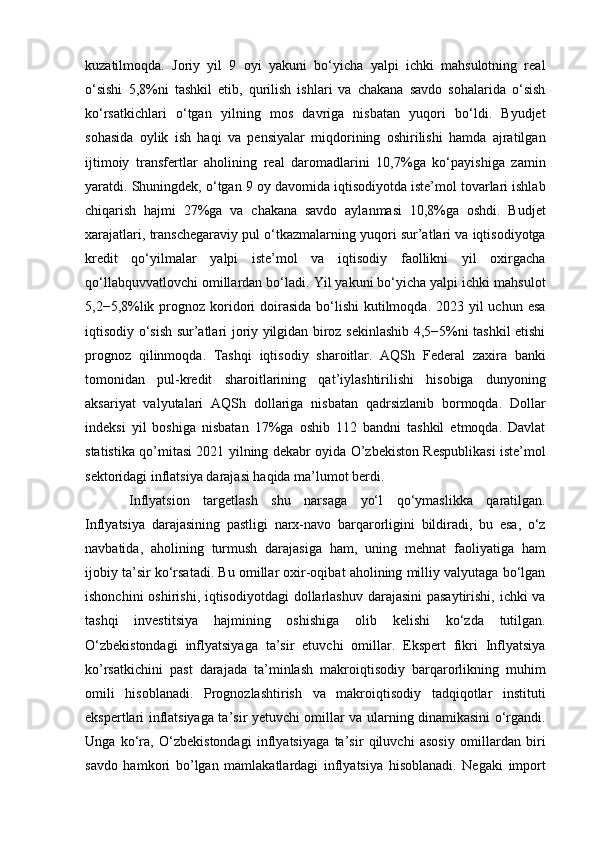 kuzatilmoqda.   Joriy   yil   9   oyi   yakuni   bo‘yicha   yalpi   ichki   mahsulotning   real
o‘sishi   5,8%ni   tashkil   etib,   qurilish   ishlari   va   chakana   savdo   sohalarida   o‘sish
ko‘rsatkichlari   o‘tgan   yilning   mos   davriga   nisbatan   yuqori   bo‘ldi.   Byudjet
sohasida   oylik   ish   haqi   va   pensiyalar   miqdorining   oshirilishi   hamda   ajratilgan
ijtimoiy   transfertlar   aholining   real   daromadlarini   10,7%ga   ko‘payishiga   zamin
yaratdi. Shuningdek, o‘tgan 9 oy davomida iqtisodiyotda iste’mol tovarlari ishlab
chiqarish   hajmi   27%ga   va   chakana   savdo   aylanmasi   10,8%ga   oshdi.   Budjet
xarajatlari, transchegaraviy pul o‘tkazmalarning yuqori sur’atlari va iqtisodiyotga
kredit   qo‘yilmalar   yalpi   iste’mol   va   iqtisodiy   faollikni   yil   oxirgacha
qo‘llabquvvatlovchi omillardan bo‘ladi. Yil yakuni bo‘yicha yalpi ichki mahsulot
5,2−5,8%lik prognoz koridori  doirasida  bo‘lishi  kutilmoqda. 2023 yil  uchun esa
iqtisodiy o‘sish sur’atlari joriy yilgidan biroz sekinlashib 4,5−5%ni tashkil etishi
prognoz   qilinmoqda.   Tashqi   iqtisodiy   sharoitlar.   AQSh   Federal   zaxira   banki
tomonidan   pul-kredit   sharoitlarining   qat’iylashtirilishi   hisobiga   dunyoning
aksariyat   valyutalari   AQSh   dollariga   nisbatan   qadrsizlanib   bormoqda.   Dollar
indeksi   yil   boshiga   nisbatan   17%ga   oshib   112   bandni   tashkil   etmoqda.   Davlat
statistika qo’mitasi 2021 yilning dekabr oyida O’zbekiston Respublikasi iste’mol
sektoridagi inflatsiya darajasi haqida ma’lumot berdi. 
Inflyatsion   targetlash   shu   narsaga   yo‘l   qo‘ymaslikka   qaratilgan.
Inflyatsiya   darajasining   pastligi   narx-navo   barqarorligini   bildiradi,   bu   esa,   o‘z
navbatida,   aholining   turmush   darajasiga   ham,   uning   mehnat   faoliyatiga   ham
ijobiy ta’sir ko‘rsatadi. Bu omillar oxir-oqibat aholining milliy valyutaga bo‘lgan
ishonchini  oshirishi, iqtisodiyotdagi  dollarlashuv darajasini  pasaytirishi, ichki va
tashqi   investitsiya   hajmining   oshishiga   olib   kelishi   ko‘zda   tutilgan.
O‘zbekistondagi   inflyatsiyaga   ta’sir   etuvchi   omillar.   Ekspert   fikri   Inflyatsiya
ko’rsatkichini   past   darajada   ta’minlash   makroiqtisodiy   barqarorlikning   muhim
omili   hisoblanadi.   Prognozlashtirish   va   makroiqtisodiy   tadqiqotlar   instituti
ekspertlari inflatsiyaga ta’sir yetuvchi omillar va ularning dinamikasini o‘rgandi.
Unga   ko‘ra,   O‘zbekistondagi   inflyatsiyaga   ta’sir   qiluvchi   asosiy   omillardan   biri
savdo   hamkori   bo’lgan   mamlakatlardagi   inflyatsiya   hisoblanadi.   Negaki   import 