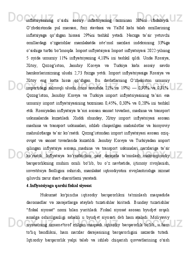 inflatsiyasining   o‘sishi   asosiy   inflatsiyaning   taxminan   38%ni   ifodalaydi.
O‘zbekistonda   pul   massasi,   foiz   stavkasi   va   YaIM   kabi   talab   omillarining
inflatsiyaga   qo‘shgan   hissasi   29%ni   tashkil   yetadi.   Narxga   ta’sir   yetuvchi
omillardagi   o‘zgarishlar   mamlakatda   iste’mol   narxlari   indeksining   33%ga
o‘sishiga turtki bo‘lmoqda. Import inflyatsiyasi Import inflyatsiyasi 2022-yilning
5   oyida   umumiy   11%   inflyatsiyaning   4,18%   ini   tashkil   qildi.   Unda   Rossiya,
Xitoy,   Qozog‘iston,   Janubiy   Koreya   va   Turkiya   kabi   asosiy   savdo
hamkorlarimizning   ulushi   2,73   foizga   yetdi.   Import   inflyatsiyasiga   Rossiya   va
Xitoy   eng   katta   hissa   qo shgan.   Bu   davlatlarning   O zbekiston   umumiyʻ ʻ
importidagi   salmoqli   ulushi   (mos   ravishda   21%   va   19%)   —   0,90%   va   0,81%.
Qozog iston,   Janubiy   Koreya   va   Turkiya   import   inflyatsiyasining   ta siri   esa	
ʻ ʼ
umumiy   import   inflyatsiyasining   taxminan   0,45%,   0,30%   va   0,28%   ini   tashkil
etdi.   Rossiyadan   inflyatsiya   ta siri   asosan   sanoat   tovarlari,   mashina   va   transport	
ʼ
uskunalarida   kuzatiladi.   Xuddi   shunday,   Xitoy   import   inflyatsiyasi   asosan
mashina   va   transport   uskunalari,   ishlab   chiqarilgan   mahsulotlar   va   kimyoviy
mahsulotlarga   ta’sir   ko’rsatdi.   Qozog’istondan   import   inflyatsiyasi   asosan   oziq-
ovqat   va   sanoat   tovarlarida   kuzatildi.   Janubiy   Koreya   va   Turkiyadan   import
qilingan   inflyatsiya   asosan   mashina   va   transport   uskunalari   narxlariga   ta’sir
ko’rsatdi.   Inflyatsiya   ko’rsatkichini   past   darajada   ta’minlash   makroiqtisodiy
barqarorlikning   muhim   omili   bo‘lib,   bu   o’z   navbatida,   ijtimoiy   rivojlanish,
investitsiya   faolligini   oshirish,   mamlakat   iqtisodiyotini   rivojlantirishga   xizmat
qiluvchi zarur shart-sharoitlarni yaratadi.
4.Inflyatsiyaga qarshi fiskal siyosat
Hukumat   ko'pincha   iqtisodiy   barqarorlikni   ta'minlash   maqsadida
daromadlar   va   xarajatlarga   ataylab   tuzatishlar   kiritadi.   Bunday   tuzatishlar
"fiskal   siyosat"   nomi   bilan   yuritiladi.   Fiskal   siyosat   asosan   byudjet   orqali
amalga   oshirilganligi   sababli   u   byudjet   siyosati   deb   ham   ataladi.   Moliyaviy
siyosatning   umume'tirof   etilgan   maqsadi   iqtisodiy   barqarorlik   bo'lib,   u   ham
to'liq   bandlikni,   ham   narxlar   darajasining   barqarorligini   nazarda   tutadi.
Iqtisodiy   barqarorlik   yalpi   talab   va   ishlab   chiqarish   quvvatlarining   o'sish 