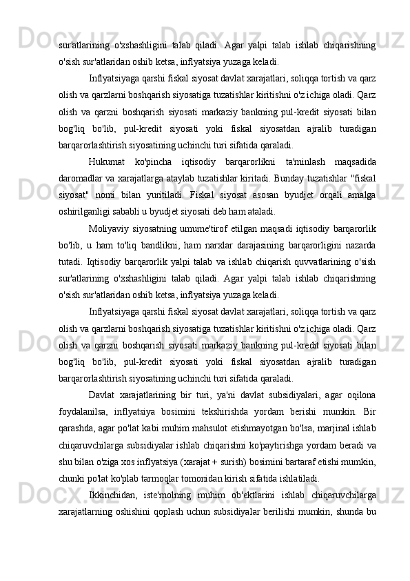 su r'atlarining   o'xshashligini   talab   qiladi.   Agar   yalpi   talab   ishlab   chiqarishning
o'sish sur'atlaridan oshib ketsa, inflyatsiya yuzaga keladi.
Inflyatsiyaga qarshi fiskal siyosat davlat xarajatlari, soliqqa tortish va qarz
olish va qarzlarni boshqarish siyosatiga tuzatishlar kiritishni o'z ichiga oladi. Qarz
olish   va   qarzni   boshqarish   siyosati   markaziy   bankning   pul-kredit   siyosati   bilan
bog'liq   bo'lib,   pul-kredit   siyosati   yoki   fiskal   siyosatdan   ajralib   turadigan
barqarorlashtirish siyosatining uchinchi turi sifatida qaraladi.
Hukumat   ko'pincha   iqtisodiy   barqarorlikni   ta'minlash   maqsadida
daromadlar va xarajatlarga ataylab tuzatishlar kiritadi. Bunday tuzatishlar "fiskal
siyosat"   nomi   bilan   yuritiladi.   Fiskal   siyosat   asosan   byudjet   orqali   amalga
oshirilganligi sababli u byudjet siyosati deb ham ataladi.
Moliyaviy   siyosatning   umume'tirof   etilgan  maqsadi   iqtisodiy   barqarorlik
bo'lib,   u   ham   to'liq   bandlikni,   ham   narxlar   darajasining   barqarorligini   nazarda
tutadi.   Iqtisodiy   barqarorlik   yalpi   talab   va   ishlab   chiqarish   quvvatlarining   o'sish
sur'atlarining   o'xshashligini   talab   qiladi.   Agar   yalpi   talab   ishlab   chiqarishning
o'sish sur'atlaridan oshib ketsa, inflyatsiya yuzaga keladi.
Inflyatsiyaga qarshi fiskal siyosat davlat xarajatlari, soliqqa tortish va qarz
olish va qarzlarni boshqarish siyosatiga tuzatishlar kiritishni o'z ichiga oladi. Qarz
olish   va   qarzni   boshqarish   siyosati   markaziy   bankning   pul-kredit   siyosati   bilan
bog'liq   bo'lib,   pul-kredit   siyosati   yoki   fiskal   siyosatdan   ajralib   turadigan
barqarorlashtirish siyosatining uchinchi turi sifatida qaraladi.
Davlat   xarajatlarining   bir   turi,   ya'ni   davlat   subsidiyalari,   agar   oqilona
foydalanilsa,   inflyatsiya   bosimini   tekshirishda   yordam   berishi   mumkin.   Bir
qarashda, agar po'lat kabi muhim mahsulot etishmayotgan bo'lsa, marjinal ishlab
chiqaruvchilarga subsidiyalar  ishlab chiqarishni  ko'paytirishga yordam  beradi va
shu bilan o'ziga xos inflyatsiya (xarajat + surish) bosimini bartaraf etishi mumkin,
chunki po'lat ko'plab tarmoqlar tomonidan kirish sifatida ishlatiladi.
Ikkinchidan,   iste'molning   muhim   ob'ektlarini   ishlab   chiqaruvchilarga
xarajatlarning oshishini  qoplash uchun subsidiyalar berilishi mumkin, shunda bu 