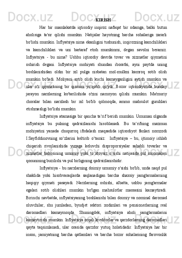 KIRISH
Har   bir   mamlakatda   iqtisodiy   inqiroz   nafaqat   bir   odamga,   balki   butun
aholisiga   ta'sir   qilishi   mumkin.   Natijalar   hayotning   barcha   sohalariga   zararli
bo'lishi mumkin. Inflyatsiya nima ekanligini tushunish, inqirozning kamchiliklari
va   kamchiliklari   va   uni   bartaraf   etish   mumkinmi,   degan   savolni   beramiz.
Inflyatsiya   -   bu   nima?   Ushbu   iqtisodiy   davrda   tovar   va   xizmatlar   qiymatini
oshirish   degani.   Inflyatsiya   mohiyati   shundan   iboratki,   ayni   paytda   uning
boshlanishidan   oldin   bir   xil   pulga   nisbatan   mol-mulkni   kamroq   sotib   olish
mumkin   bo'ladi.   Moliyani   sotib   olish   kuchi   kamayganligini   aytish   mumkin   va
ular   o'z   qiymatining   bir   qismini   yo'qotib   qo'ydi.   Bozor   iqtisodiyotida   bunday
jarayon   narxlarning   ko'tarilishida   o'zini   namoyon   qilishi   mumkin.   Ma'muriy
choralar   bilan   narxlash   bir   xil   bo'lib   qolmoqda,   ammo   mahsulot   guruhlari
etishmasligi bo'lishi mumkin.
Inflyatsiya atamasiga bir qancha ta‘rif berish mumkin. Umuman olganda
inflyatsiya   bu   pulning   qadrsizlanishi   hisoblanadi.   Bu   ta‘rifning   mazmun
mohiyatini   yanada   chuqurroq   ifodalash   maqsadida   iqtisodiyot   fanlari   nomzodi
I.Sayfiddinovning   so‘zlarini   keltirib   o‘tamiz:     Inflyatsiya   –   bu,   ijtimoiy   ishlab
chiqarish   rivojlanishida   yuzaga   keluvchi   disproporsiyalar   sababli   tovarlar   va
xizmatlar   bahosining   umumiy   yoki   to‘xtovsiz   o‘sishi   natijasida   pul   muomalasi
qonunining buzilishi va pul birligining qadrsizlanishidir.
Inflyatsiya - bu narxlarning doimiy umumiy o'sishi bo'lib, unda naqd pul
shaklida   yoki   hisobvaraqlarda   saqlanadigan   barcha   shaxsiy   jamg'armalarning
haqiqiy   qiymati   pasayadi.   Narxlarning   oshishi,   albatta,   ushbu   jamg'armalar
egalari   sotib   olishlari   mumkin   bo'lgan   mahsulotlar   massasini   kamaytiradi.
Birinchi navbatda, inflyatsiyaning boshlanishi  bilan doimiy va nominal daromad
oluvchilar,   shu   jumladan,   byudjet   sektori   xodimlari   va   pensionerlarning   real
daromadlari   kamaymoqda.   Shuningdek,   inflyatsiya   aholi   jamg'armalarini
kamaytirishi mumkin. Inflyatsiya orqali kreditorlar va qarzdorlarning daromadlari
qayta   taqsimlanadi,   ular   orasida   qarzdor   yutuq   holatidadir.   Inflyatsiya   har   bir
inson,   jamiyatning   barcha   qatlamlari   va   barcha   bozor   sohalarining   farovonlik 