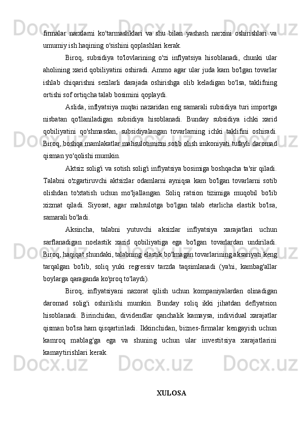 firmalar   narxlarni   ko'tarmasliklari   va   shu   bilan   yashash   narxini   oshirishlari   va
umumiy ish haqining o'sishini qoplashlari kerak.
Biroq,   subsidiya   to'lovlarining   o'zi   inflyatsiya   hisoblanadi,   chunki   ular
aholining xarid qobiliyatini  oshiradi. Ammo agar  ular  juda kam  bo'lgan tovarlar
ishlab   chiqarishni   sezilarli   darajada   oshirishga   olib   keladigan   bo'lsa,   taklifning
ortishi sof ortiqcha talab bosimini qoplaydi.
Aslida, inflyatsiya nuqtai nazaridan eng samarali  subsidiya turi importga
nisbatan   qo'llaniladigan   subsidiya   hisoblanadi.   Bunday   subsidiya   ichki   xarid
qobiliyatini   qo'shmasdan,   subsidiyalangan   tovarlarning   ichki   taklifini   oshiradi.
Biroq, boshqa mamlakatlar mahsulotimizni sotib olish imkoniyati tufayli daromad
qisman yo'qolishi mumkin.
Aktsiz solig'i va sotish solig'i inflyatsiya bosimiga boshqacha ta'sir qiladi.
Talabni   o'zgartiruvchi   aktsizlar   odamlarni   ayniqsa   kam   bo'lgan   tovarlarni   sotib
olishdan   to'xtatish   uchun   mo'ljallangan.   Soliq   ratsion   tizimiga   muqobil   bo'lib
xizmat   qiladi.   Siyosat,   agar   mahsulotga   bo'lgan   talab   etarlicha   elastik   bo'lsa,
samarali bo'ladi.
Aksincha,   talabni   yutuvchi   aksizlar   inflyatsiya   xarajatlari   uchun
sarflanadigan   noelastik   xarid   qobiliyatiga   ega   bo'lgan   tovarlardan   undiriladi.
Biroq, haqiqat shundaki, talabning elastik bo'lmagan tovarlarining aksariyati keng
tarqalgan   bo'lib,   soliq   yuki   regressiv   tarzda   taqsimlanadi   (ya'ni,   kambag'allar
boylarga qaraganda ko'proq to'laydi).
Biroq,   inflyatsiyani   nazorat   qilish   uchun   kompaniyalardan   olinadigan
daromad   solig'i   oshirilishi   mumkin.   Bunday   soliq   ikki   jihatdan   deflyatsion
hisoblanadi.   Birinchidan,   dividendlar   qanchalik   kamaysa,   individual   xarajatlar
qisman bo'lsa ham qisqart iriladi. Ikkinchidan, biznes-firmalar kengayish uchun
kamroq   mablag'ga   ega   va   shuning   uchun   ular   investitsiya   xarajatlarini
kamaytirishlari kerak.
XULOSA 