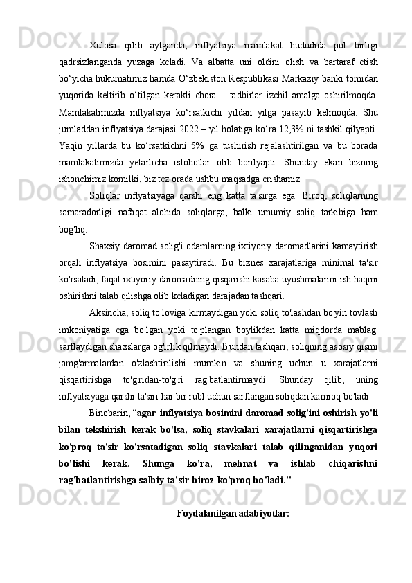 Xulosa   qilib   aytganda,   inflyatsiya   mamlakat   hududida   pul   birligi
qadrsizlanganda   yuzaga   keladi.   Va   albatta   uni   oldini   olish   va   bartaraf   etish
bo‘yicha hukumatimiz hamda O‘zbekiston Respublikasi Markaziy banki tomidan
yuqorida   keltirib   o‘tilgan   kerakli   chora   –   tadbirlar   izchil   amalga   oshirilmoqda.
Mamlakatimizda   inflyatsiya   ko‘rsatkichi   yildan   yilga   pasayib   kelmoqda.   Shu
jumladdan inflyatsiya darajasi 2022 – yil holatiga ko‘ra 12,3% ni tashkil qilyapti.
Yaqi n   yillarda   bu   ko‘rsatkichni   5%   ga   tushirish   rejalashtirilgan   va   bu   borada
mamlakatimizda   yetarlicha   islohotlar   olib   borilyapti.   Shunday   ekan   bizning
ishonchimiz komilki, biz tez orada ushbu maqsadga erishamiz.
Soliqlar   inflyatsiyaga   qarshi   eng   katta   ta'sirga   ega.   Biroq,   soliqlarning
samaradorligi   nafaqat   alohida   soliqlarga,   balki   umumiy   soliq   tarkibiga   ham
bog'liq.
Shaxsiy daromad solig'i odamlarning ixtiyoriy daromadlarini kamaytirish
orqali   inflyatsiya   bosimini   pasaytiradi.   Bu   biznes   xarajatlariga   minimal   ta'sir
ko'rsatadi, faqat ixtiyoriy daromadning qisqarishi kasaba uyushmalarini ish haqini
oshirishni talab qilishga olib keladigan darajadan tashqari.
Aksincha, soliq to'loviga kirmaydigan yoki soliq to'lashdan bo'yin tovlash
imkoniyatiga   ega   bo'lgan   yoki   to'plangan   boylikdan   katta   miqdorda   mablag'
sarflaydigan shaxslarga og'irlik qilmaydi. Bundan tashqari, soliqning asosiy qismi
jamg'armalardan   o'zlashtirilishi   mumkin   va   shuning   uchun   u   xarajatlarni
qisqartirishga   to'g'ridan-to'g'ri   rag'batlantirmaydi.   Shunday   qilib,   uning
inflyatsiyaga qarshi ta'siri har bir rubl uchun sarflangan soliqdan kamroq bo'ladi.
Binobarin,   “ agar   inflyatsiya   bosimini   daromad   solig'ini   oshirish   yo'li
bilan   tekshirish   kerak   bo'lsa,   soliq   stavkalari   xarajatlarni   qisqartirishga
ko'proq   ta'sir   ko' rsatadigan   soliq   stavkalari   talab   qilinganidan   yuqori
bo'lishi   kerak.   Shunga   ko'ra,   mehnat   va   ishlab   chiqarishni
rag'batlantirishga salbiy ta'sir biroz ko'proq bo'ladi."
Foydalanilgan adabiyotlar: 