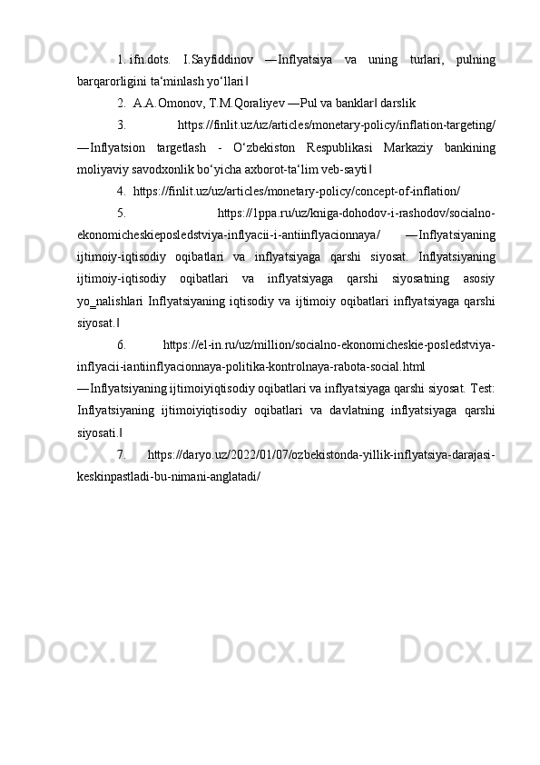 1.  ifn.dots.   I.Sayfiddinov   ―Inflyatsiya   va   uning   turlari,   pulning
barqarorligini ta‘minlash yo‘llari  ‖
2.    A.A.Omonov, T.M.Qoraliyev ―Pul va banklar  darslik 	
‖
3.    https://finlit.uz/uz/articles/monetary-policy/inflation-targeting/
―Inflyatsion   targetlash   -   O‘zbekiston   Respublikasi   Markaziy   bankining
moliyaviy savodxonlik bo‘yicha axborot-ta‘lim veb-sayti  
‖
4.    https://finlit.uz/uz/articles/monetary-policy/concept-of-inflation/ 
5.    https://1ppa.ru/uz/kniga-dohodov-i-rashodov/socialno-
ekonomicheskieposledstviya-inflyacii-i-antiinflyacionnaya/   ―Inflyatsiyaning
ijtimoiy-iqtisodiy   oqibatlari   va   inflyatsiyaga   qarshi   siyosat.   Inflyatsiyaning
ijtimoiy-iqtisodiy   oqibatlari   va   inflyatsiyaga   qarshi   siyosatning   asosiy
yo‗nalishlari   Inflyatsiyaning   iqtisodiy   va   ijtimoiy   oqibatlari   inflyatsiyaga   qarshi
siyosat.  	
‖
6.    https://el-in.ru/uz/million/socialno-ekonomicheskie-posledstviya-
inflyacii-iantiinflyacionnaya-politika-kontrolnaya-rabota-social.html
―Inflyatsiyaning ijtimoiyiqtisodiy oqibatlari va inflyatsiyaga qarshi siyosat.  Test:
Inflyatsiyaning   ijtimoiyiqtisodiy   oqibatlari   va   davlatning   inflyatsiyaga   qarshi
siyosati.  
‖
7.    https://daryo.uz/2022/01/07/ozbekistonda-yillik-inflyatsiya-darajasi-
keskinpastladi-bu-nimani-anglatadi/ 