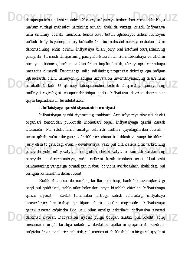 darajasiga ta'sir qilishi mumkin. Xususiy inflyatsiya tushunchasi mavjud bo'lib, u
ma'lum   turdagi   mahsulot   narxining   oshishi   shaklida   yuzaga   keladi.   Inflyatsiya
ham   umumiy   bo'lishi   mumkin,   bunda   xavf   butun   iqtisodiyot   uchun   namoyon
bo'ladi.   Inflyatsiyaning   asosiy   ko'rsatkichi   -   bu   mahsulot   narxiga   nisbatan   odam
daromadining   sekin   o'sishi.   Inflyatsiya   bilan   joriy   real   iste'mol   xarajatlarining
pasayishi,   turmush   darajasining   pasayishi   kuzatiladi.   Bu   indeksatsiya   va   aholini
himoya   qilishning   boshqa   usullari   bilan   bog'liq   bo'lib,   ular   yangi   dinamikaga
moslasha   olmaydi.   Daromadga   soliq   solishning   progressiv   tizimiga   ega   bo'lgan
iqtisodlarda   o'zini   namoyon   qiladigan   inflyatsion   investitsiyalarning   ta'siri   ham
halokatli   bo'ladi.   U   ijtimoiy   tabaqalanishni   keltirib   chiqarishga,   jamiyatning
mulkiy   tengsizligini   chuqurlashtirishga   qodir.   Inflyatsiya   davrida   daromadlar
qayta taqsimlanadi, bu adolatsizdir.
1.Inflatsiyaga qarshi siyosatninh mohiyati
Inflyatsiyaga   qarshi   siyosatning   mohiyati.   Antiinflyatsiya   siyosati   davlat
organlari   tomonidan   pul-kredit   islohotlari   orqali   inflyatsiyaga   qarshi   kurash
chorasidir.   Pul   islohotlarini   amalga   oshirish   usullari   quyidagilardan   iborat:   -
bekor   qilish,   ya'ni   eskirgan   pul   birliklarini   chiqarib   tashlash   va   yangi   birliklarni
joriy etish to'g'risidagi e'lon. - devalvatsiya, ya'ni pul birliklarida oltin tarkibining
pasayishi yoki milliy valyutalarning oltin, chet el valyutasi, kumush kurslarining
pasayishi.   -   denominatsiya,   ya'ni   nollarni   kesib   tashlash   usuli.   Usul   eski
banknotaning   yangisiga   o'rnatilgan   nisbati   bo'yicha   ayirboshlash   shaklidagi   pul
birligini kattalashtirishdan iborat. 
Xuddi   shu   nisbatda   narxlar,   tariflar,   ish   haqi,   bank   hisobvaraqlaridagi
naqd   pul   qoldiqlari,   tashkilotlar   balanslari   qayta   hisoblab   chiqiladi.Inflyatsiyaga
qarshi   siyosat   -   davlat   tomonidan   tartibga   solish   sohasidagi   inflyatsiya
jarayonlarini   bostirishga   qaratilgan   chora-tadbirlar   majmuidir.   Inflyatsiyaga
qarshi   siyosat   ko'pincha   ikki   usul   bilan   amalga   oshiriladi:   deflyatsiya   siyosati
daromad   siyosati   Deflyatsion   siyosat   pulga   bo'lgan   talabni   pul,   kredit,   soliq
mexanizmi   orqali   tartibga   soladi.   U   davlat   xarajatlarini   qisqartirish,   kreditlar
bo'yicha foiz stavkalarini oshirish, pul massasini cheklash bilan birga soliq yukini 