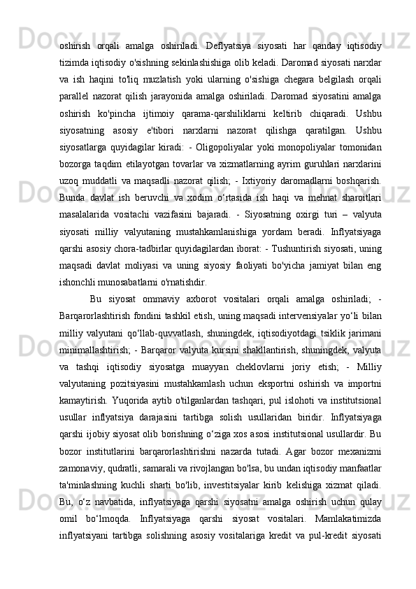 oshirish   orqali   amalga   oshiriladi.   Deflyatsiya   siyosati   har   qanday   iqtisodiy
tizimda iqtisodiy o'sishning sekinlashishiga olib keladi. Daromad siyosati narxlar
va   ish   haqini   to'liq   muzlatish   yoki   ularning   o'sishiga   chegara   belgilash   orqali
parallel   nazorat   qilish   jarayonida   amalga   oshiriladi.   Daromad   siyosatini   amalga
oshirish   ko'pincha   ijtimoiy   qarama-qarshiliklarni   keltirib   chiqaradi.   Ushbu
siyosatning   asosiy   e'tibori   narxlarni   nazorat   qilishga   qaratilgan.   Ushbu
siyosatlarga   quyidagilar   kiradi:   -   Oligopoliyalar   yoki   monopoliyalar   tomonidan
bozorga   taqdim   etilayotgan   tovarlar   va   xizmatlarning   ayrim   guruhlari   narxlarini
uzoq   muddatli   va   maqsadli   nazorat   qilish;   -   Ixtiyoriy   daromadlarni   boshqarish.
Bunda   davlat   ish   beruvchi   va   xodim   o‘rtasida   ish   haqi   va   mehnat   sharoitlari
masalalarida   vositachi   vazifasini   bajaradi.   -   Siyosatning   oxirgi   turi   –   valyuta
siyosati   milliy   valyutaning   mustahkamlanishiga   yordam   beradi.   Inflyatsiyaga
qarshi asosiy chora-tadbirlar quyidagilardan iborat: - Tushuntirish siyosati, uning
maqsadi   davlat   moliyasi   va   uning   siyosiy   faoliyati   bo'yicha   jamiyat   bilan   eng
ishonchli munosabatlarni o'rnatishdir. 
Bu   siyosat   ommaviy   axborot   vositalari   orqali   amalga   oshiriladi;   -
Barqarorlashtirish fondini tashkil etish, uning maqsadi intervensiyalar yo‘li bilan
milliy   valyutani   qo‘llab-quvvatlash,   shuningdek,   iqtisodiyotdagi   tsiklik   jarimani
minimallashtirish;   -   Barqaror   valyuta   kursini   shakllantirish,   shuningdek,   valyuta
va   tashqi   iqtisodiy   siyosatga   muayyan   cheklovlarni   joriy   etish;   -   Milliy
valyutaning   pozitsiyasini   mustahkamlash   uchun   eksportni   oshirish   va   importni
kamaytirish.   Yuqorida   aytib   o'tilganlardan   tashqari,   pul   islohoti   va   institutsional
usullar   inflyatsiya   darajasini   tartibga   solish   usullaridan   biridir.   Inflyatsiyaga
qarshi ijobiy siyosat olib borishning o‘ziga xos asosi institutsional usullardir. Bu
bozor   institutlarini   barqarorlashtirishni   nazarda   tutadi.   Agar   bozor   mexanizmi
zamonaviy, qudratli, samarali va rivojlangan bo'lsa, bu undan iqtisodiy manfaatlar
ta'minlashning   kuchli   sharti   bo'lib,   investitsiyalar   kirib   kelishiga   xizmat   qiladi.
Bu,   o‘z   navbatida,   inflyatsiyaga   qarshi   siyosatni   amalga   oshirish   uchun   qulay
omil   bo‘lmoqda.   Inflyatsiyaga   qarshi   siyosat   vositalari.   Mamlakatimizda
inflyatsiyani   tartibga   solishning   asosiy   vositalariga   kredit   va   pul-kredit   siyosati 
